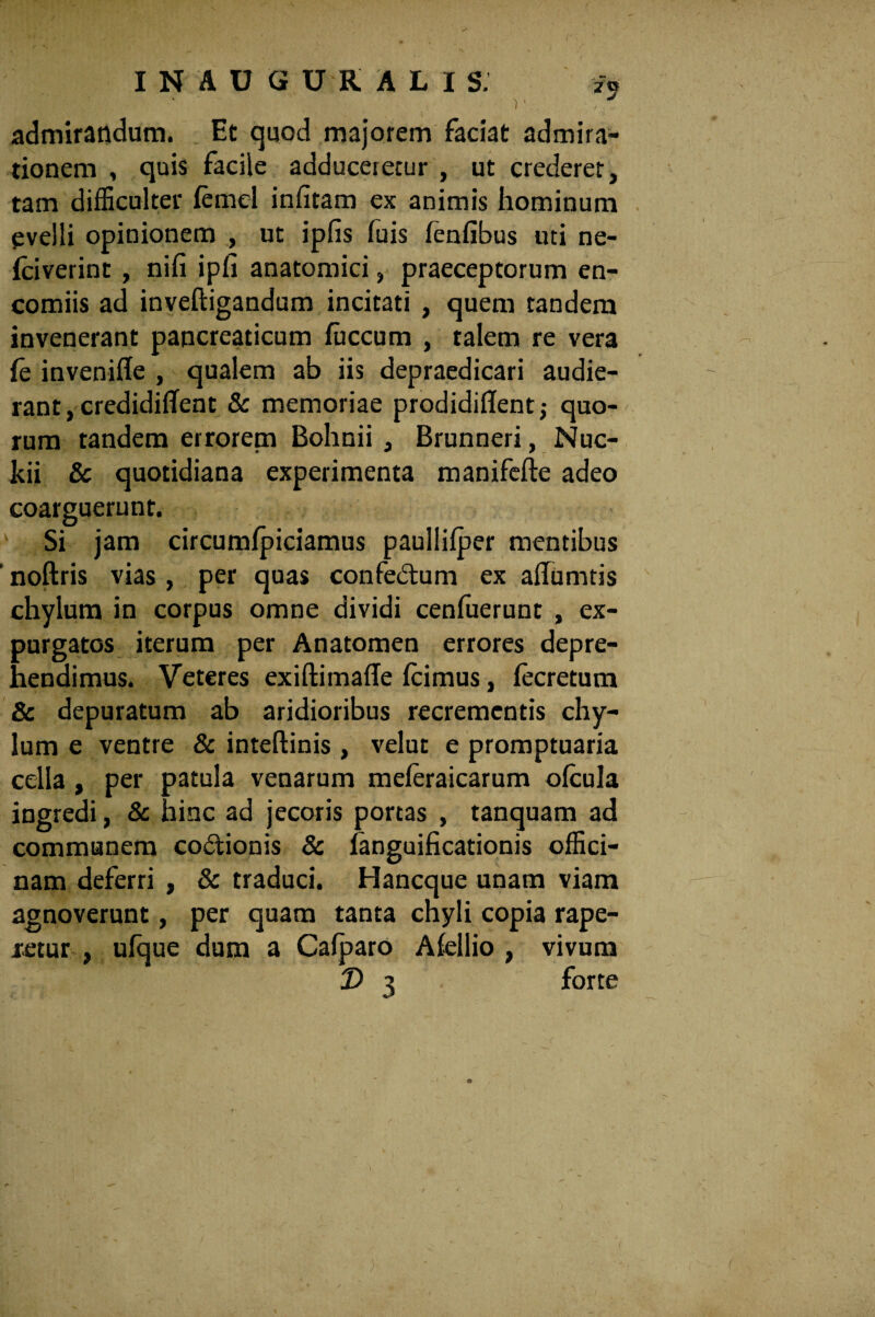 I N A U G U R ALIS. f5 admirandum. Et quod majorem faciat admira¬ tionem , quis facile adduceretur , ut crederet, tam difficulter iemel iniitam ex animis hominum evelli opinionem , ut ipfis fuis fenfibus uti ne- iciverint , nifi ipfi anatomici, praeceptorum en- comiis ad inveftigandum incitati , quem tandem invenerant pancreaticum fuccum , talem re vera ie invenifle , qualem ab iis depraedicari audie¬ rant, credidiffent & memoriae prodidiiTent; quo¬ rum tandem errorem Bohnii , Brunneri, Nuc- kii & quotidiana experimenta manifefte adeo coarguerunt. 1 Si jam circumipiciamus paullifper mentibus ' noftris vias , per quas confedum ex ailumtis chylum in corpus omne dividi cenfuerunt , ex¬ purgatos iterum per Anatomen errores depre¬ hendimus. Veteres exiftimaile icimus, iecretum & depuratum ab aridioribus recrementis chy¬ lum e ventre & inteftinis , velut e promptuaria cella , per patula venarum meieraicarum oicula ingredi, & hinc ad jecoris portas , tanquam ad communem codionis & fanguificationis offici¬ nam deferri , & traduci. Hancque unam viam agnoverunt, per quam tanta chyli copia rape- xetur , uique dum a Caiparo Aiellio , vivum T> 3 forte (