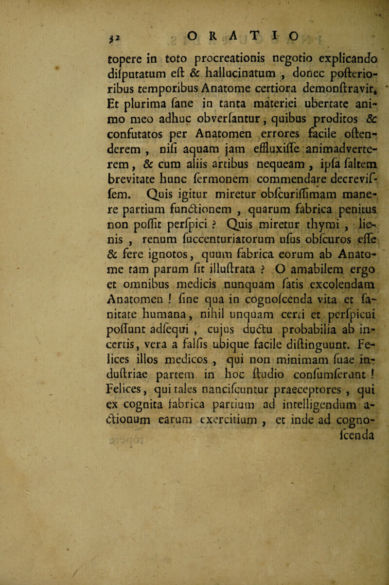 ?2 ORATIO topere in toto procreationis negotio explicando difputatum eft & hallucinatum , donec pofterio- ribus temporibus Anatome certiora demonftravit* • Et plurima fane in tanta materiei ubertate ani¬ mo meo adhuc obverfantur, quibus proditos 8c confutatos per Anatomen errores facile often- derem , nifi aquam jam effluxilfe animadverte¬ rem , & curo aliis artibus nequeam , ipfa faltem brevitate hunc fermonem commendare decrevif- fem. Quis igitur miretur obfcurifhmam mane¬ re partium fundlionem , quarum fabrica penitus non poflit perfpici ? Quis miretur thymi , lie¬ nis , renum fuccenturiatorum ufus oblcuros efTe & fere ignotos, quum fabrica eorum ab Anato¬ me tam parum fit iiluftrata ? O amabilem ergo et omnibus medicis nunquam fatis excolendam Anatomen ! fine qua in cognofcenda vita et fa~ nitate humana, nihil unquam certi et perfpicui poliunt adfequi , cujus dudtu probabilia ab in¬ certis, vera a falfis ubique facile diflinguunt. Fe¬ lices illos medicos , qui non minimam fuae in- duftriae partem in hoc fiudio confumferunt 1 Felices, qui tales nancifcuntur praeceptores , qui ex cognita fabrica partium ad inrelligendum a- dtionum earum exercitium , et inde ad cogno- Icenda ) / t