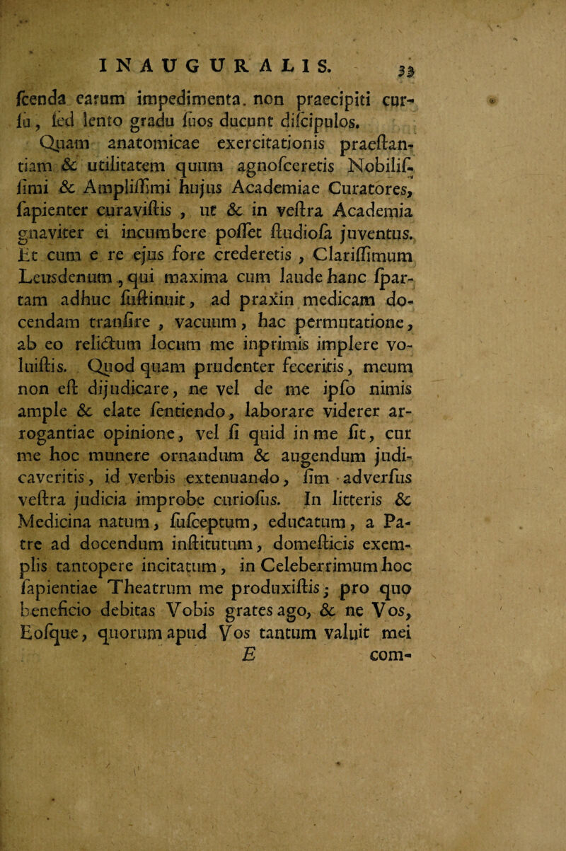 Icenda carum impedimenta, non praecipiti cur¬ ia , leti lento gradu luos ducunt dilcipulos. Quam anatomicae exercitationis praedan¬ ti am & utilitatem quum agnofceretis Nobilif- fimi & Ampliflimi hujus Academiae Curatores, fapienter curaviftis , ut & in veftra Academia gnaviter ei incumbere pollet ftudiola juventus. Et cum e re ejus fore crederetis , ClarilTimum Leusdenum , qui maxima cum laude hanc Ipar- tam adhuc fuftinuit, ad praxin medicam do¬ cendam tranfire , vacuum, hac permutatione, ab eo relictum locum me inprimis implere vo- luiftis. Quod quam prudenter feceritis, meum non eft dijudicare, ne vel de me iplb nimis ample 8c elate lentiendo, laborare viderer ar¬ rogantiae opinione, vel li quid in me fit, cur me hoc munere ornandum & augendum judi¬ caveritis , id verbis extenuando, fim adverfus veftra judicia improbe cnriofus. In litteris 8c Medicina natum, fulceptum, educatum, a Pa¬ tre ad docendum inftitutum, domefticis exem¬ plis tantopere incitatum, in Celeberrimum hoc fapientiae Theatrum me produxiftis; pro quo beneficio debitas Vobis gratesago, & ne Vos, Eolque, quorum apud Vos tantum valuit mei E com- /