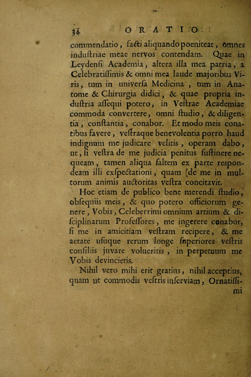 u commendatio, fa«fti aliquando poeniteat, Omnes induftriae meae nervos contendam. Quae in Leydenfi Academia, altera illa mea patria, a Celebratiffimis & omni mea laude majoribus Vi¬ ris , tum in univerla Medicina , tum in Ana- tome & Chirurgia didici, & quae propria in- duftria aflequi potero, in Veftrae Academiae commoda convertere, omni ftudio, & diligen¬ tia , conftantia, conabor. Et modo meis cona¬ tibus favere, veftraque benevolentia porro haud indignum me judicare velitis , operam dabo, ut, fi veftra de me judicia penitus fuftinere ne¬ queam , tamen aliqua faltem ex parte respon¬ deam illi exlpe&ationi, quam [de me in mul¬ torum animis au&oritas veftra concitavit. Hoc etiam de publico bene merendi ftudio, obfequiis meis, Sc quo potero officiorum ge¬ nere , Vobis, Celeberrimi omnium artium & di- fciplinarum Profefiores, me ingerere conabor, fi me in amicitiam veftram recipere, & me aetate ufuque rerum longe ftjperiores veftris confiliis juvare volueritis , in perpetuum me Vobis devincietis. Nihil vero mihi erit gratius, nihil acceptius, quam ut commodis veftris infer viam, Ornatiffi-