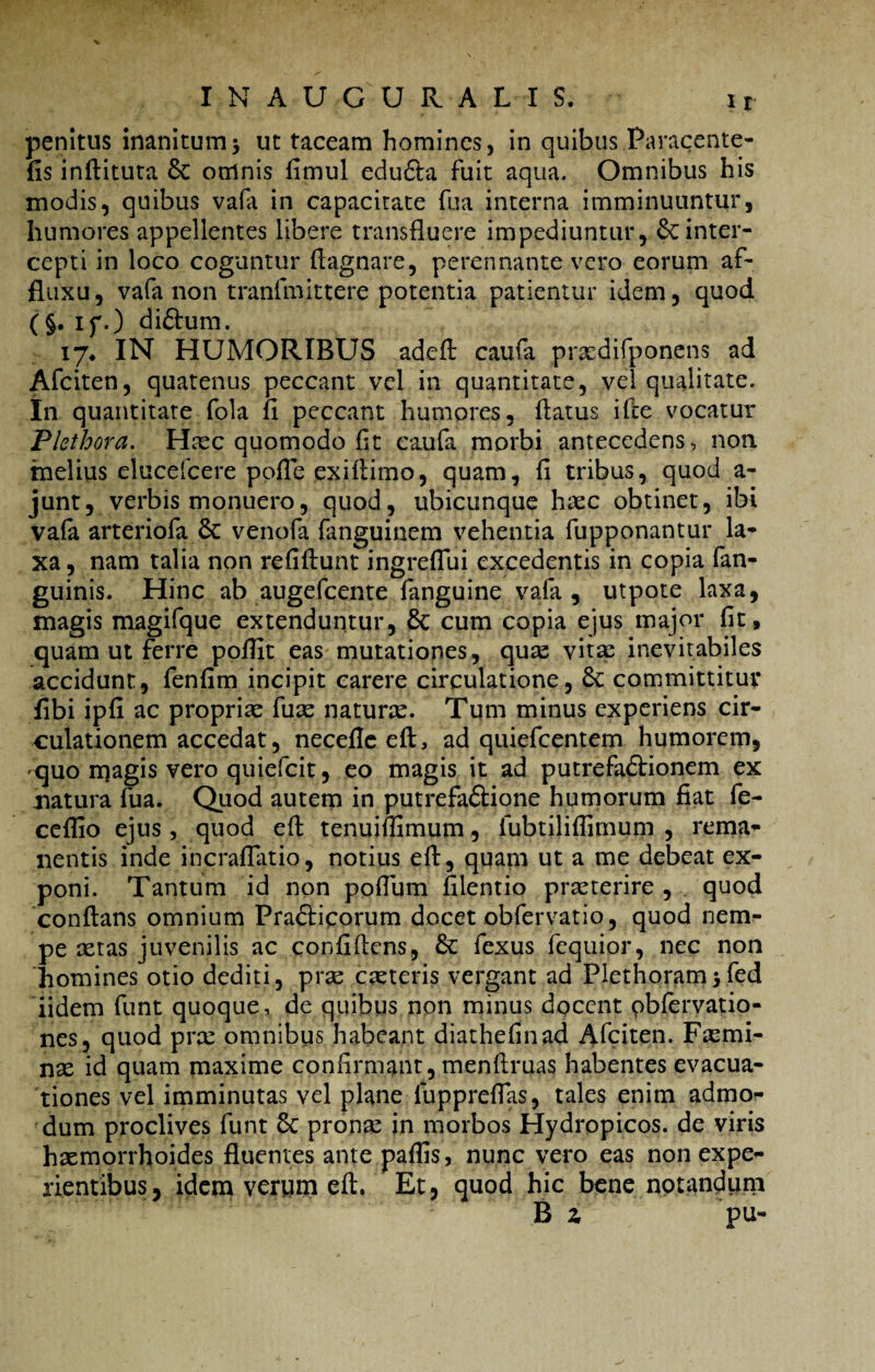 penitus inanitum> ut taceam homines, in quibus Paracente- fis inftituta 8c omnis fimul eduCta fuit aqua. Omnibus his modis, quibus vafa in capacitate fu a interna imminuuntur, humores appellentes libere transfluere impediuntur, 6c inter¬ cepti in loco coguntur flagnare, perennante vero eorum af- fluxu, vafa non tranfmittere potentia patientur idem, quod ( §. if.) diftum. 17* IN HUMORIBUS adcft caufa prsedifponens ad Afciten, quatenus peccant vel in quantitate, vel qualitate. In quantitate fola fl peccant humores, flatus ifle vocatur Plethora. Haec quomodo fit caufa morbi antecedens, non melius elucefcere pofle exiflimo, quam, fi tribus, quod a- junt, verbis monuero, quod, ubicunque haec obtinet, ibi vafa arteriofa 6c venofa fanguinem vehentia fupponantur la¬ xa , nam talia non refiftunt ingreflui excedentis in copia fan- guinis. Hinc ab augefcente fanguine vafa , utpote laxa, magis magifque extenduntur, & cum copia ejus major fit, quam ut ferre pofiit eas mutationes, quas vitae inevitabiles accidunt, fenfim incipit carere circulatione, Sc committitur fibi ipfi ac propriae fuae naturtc. Tum minus experiens cir¬ culationem accedat, necefle eft, ad quiefcentem humorem, quo rqagis vero quiefcit, eo magis it ad putrefactionem ex natura fua. Quod autem in putrefaCtione humorum fiat fe- ceflio ejus, quod eft tenuiflimum, fubtiliflimum , rema¬ nentis inde incraflatio, notius eft, quam ut a me debeat ex¬ poni. Tantum id non poflum filentio praeterire , quod conflans omnium PraCticorum docet obfervatio, quod nem¬ pe aetas juvenilis ac confiflens, fexus fequior, nec non homines otio dediti, prae caeteris vergant ad Plethoram5fed iidem funt quoque, de quibus non minus docent pbfervatio- nes, quod pra: omnibus habeant diathefinad Afciten. Faemi- nae id quam maxime confirmant, menftruas habentes evacua¬ tiones vel imminutas vel plane fuppreflas, tales enim admo¬ dum proclives funt Sc pronae in morbos Hydropicos, de viris haemorrhoides fluentes ante paffis, nunc vero eas non expe¬ rientibus, idem verum eft. Et, quod hic bene notandum B z pu-