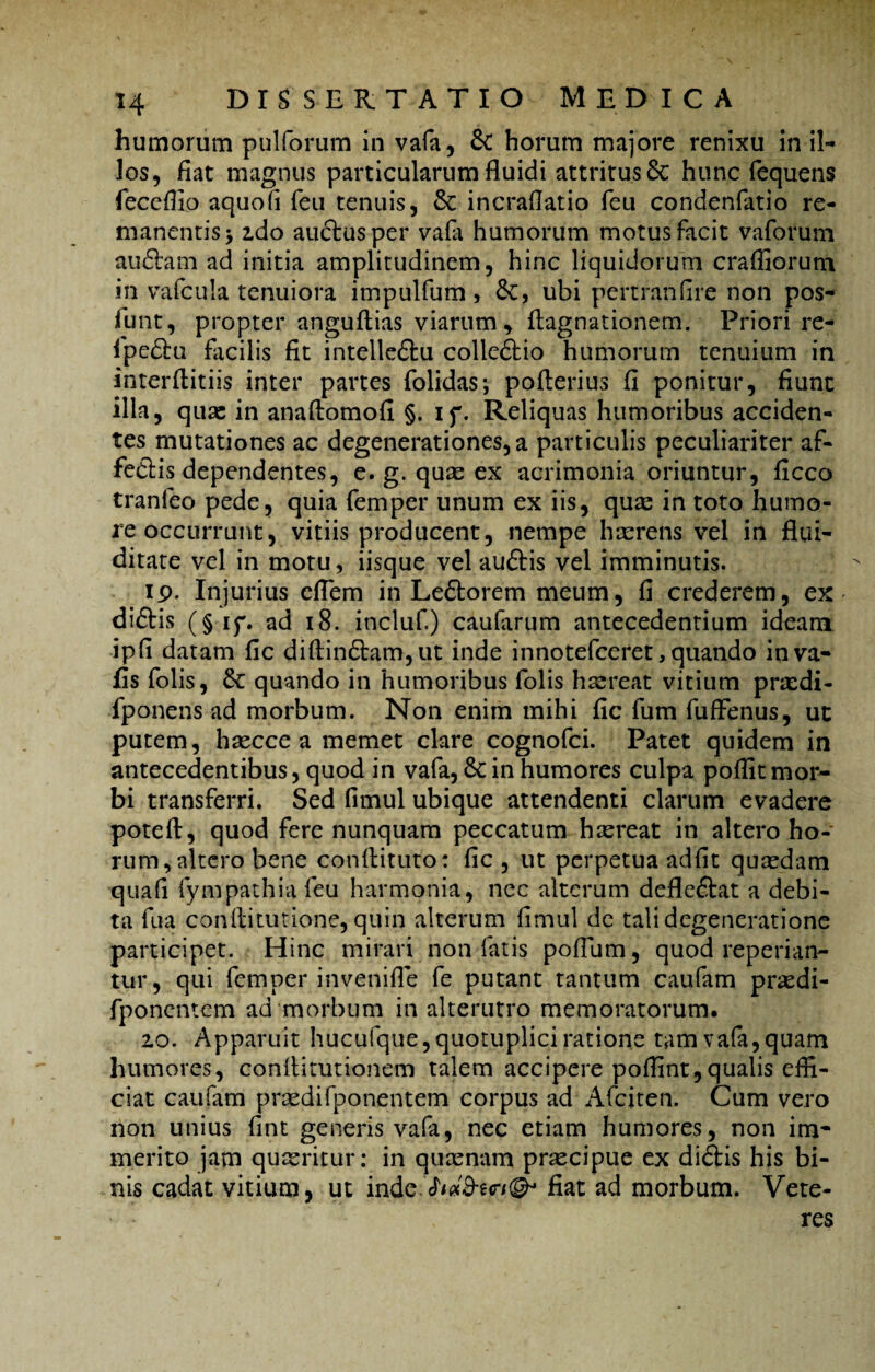 humorum pulforum in vafa, & horum majore renixu in il¬ los, fiat magnus particularum fluidi attritus 6c hunc lequens feceflio aquofi feu tenuis, & incraflatio feu condenfatio re¬ manentis > ido auctus per vafa humorum motus facit vaforum audiam ad initia amplitudinem, hinc liquidorum craffiorum in vafcula tenuiora impulfum, &C, ubi pertranfire non pos- lunt, propter anguftias viarum, flagnationem. Priori re- Ipedtu facilis fit intelledtu colledtio humorum tenuium in interftitiis inter partes folidas; pofterius fi ponitur, fiunt illa, quae in anaftomofi §. if. Reliquas humoribus acciden¬ tes mutationes ac degenerationes,a particulis peculiariter af- fedis dependentes, e. g. quas ex acrimonia oriuntur, ficco tranleo pede, quia femper unum ex iis, quae in toto humo¬ re occurrunt, vitiis producent, nempe haerens vel in flui- ditate vel in motu, iisque vel auftis vel imminutis. ip. Injurius eflem in Le£torem meum, fi crederem, ex diftis (§if. ad 18. incluf.) caularum antecedentium ideam ipfi datam fic diftindtam, ut inde innotefeeret, quando inva- fis folis, quando in humoribus folis haereat vitium praedi- fponens ad morbum. Non enim mihi fic fum fuffenus, ut putem, haecce a memet clare cognofci. Patet quidem in antecedentibus, quod in vafa, Scin humores culpa poflit mor¬ bi transferri. Sed fimul ubique attendenti clarum evadere poteft, quod fere nunquam peccatum haereat in altero ho¬ rum, altero bene conftituto: fic , ut perpetua adfit quaedam quali fympathia feu harmonia, nec alterum defleftat a debi¬ ta fua conlfitutione, quin alterum fimul de tali degeneratione participet. Hinc mirari non fatis pofium, quod reperian- tur, qui femper invenifle fe putant tantum caufam praedi- fponentem ad morbum in alterutro memoratorum. zo. Apparuit hucufque,quotuplici ratione tam vafa, quam humores, conltiturionem talem accipere polfint,qualis effi¬ ciat caufam praedifponentem corpus ad Afciten. Cum vero non unius fint generis vafa, nec etiam humores, non im* merito jam quaeritur: in quaenam praecipue ex didtis his bi¬ nis cadat vitium, ut inde.chaS-er/®* fiat ad morbum. Vete- ■ * res