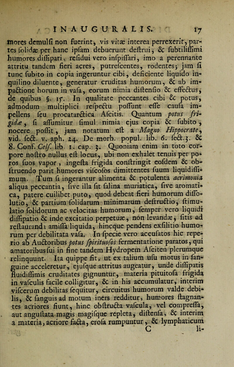 inores demulfi non fuerint, vis vitse interea perrexerit, par¬ tes folidae per hanc ipfam debuerunt deftrui, & fubtiliflimi humores diffipari, refidui vero infpiftari, imo a perennante attritu tandem fieri acres, putrefeentes, rodentesjam fi tunc fubito in copia ingeruntur cibi, deficiente liquido in¬ quilino diluente, generatur cruditas humorum, Sc ab im- pa&ione horum in vafa, eorum nimia diftenfio Sc efFe£tus, de quibus §. jf. In qualitate peccantes cibi lc potus, admodum multiplici refpe&u pofiunt efle caufa im¬ pellens feu procatar&ica Alcitis. Quantum potus fri¬ gida , fi afiiimitur fimul nimia ejus copia 6c fubito , nocere poffit, jam notatum eft a Magno Hippocrate, yid. fe£h. v. aph. 2,4. De morb. popul. lib. 6. fe&.j. Sc 8. GonF. Cei/, lib. 1. cap. $. Quoniam enim in toto cor¬ pore noftro nullus eft locus, ubi non exhalet tenuis per po- ros fuos vapor , ingefta frigida conftringit eofdem 6c ob- ftruendo parit humores vifcofos dimittentes fuum liquidifli- mum. Tum fi ingerantur alimenta 8c potulenta acrimonia aliqua peccantia, five illa fit falina muriatica, fi ve aromati¬ ca, patere cuilibet puto, quod debeat fieri humorum diftb- lutio, 6c partium folidarum minimarum deftruftio, ftimu- latio folidorum ac velocitas humorum, femper vero liquidi diffipatio 8c inde excitatio perpetuae, non levandae, fitis ad reftaurandi amifla liquida, hineque pendens exfilitio humo¬ rum per debilitata vafa. In fpecie vero accufatos hic repe- rio ab Auftoribuspotus fpirituofos iermentatione paratos, qui amatoribus fui in fine tandem Hydropem Afciten plerumque * relinquunt. Ita quippe fit, ut ex talium ufu motus in fan- guine acceleretur, ejufque attritus augeatur, unde diffipatis fluidiflimis cruditates gignuntur, materia pituitofa frigida in vafculis facile colligitur, 8c in his accumulatur, interim vifcerum debilitas fequitur, circuitus humorum valde debi¬ lis, & fanguis ad motum iners redditur, humores ftagnan- tes acriores fiunt, hinc obftrudta vafcula, vel comprefla, aut anguftata magis magifque repleta, diftenfa, interim a materia, acriore fa&a, erofa rumpuntur, & lymphaticum