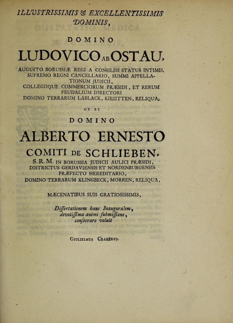 ILLVSTRISSIMIS & EXCELLENTISSIMIS DOMINIS, N . ' 1 DOMINO LUDO VICO ab OSTAU, ^ . * AUGUSTO BORUSSI^ REGI A CONSILIIS STATUS INTIMIS, SUPREMO REGNI CANCELLARIO, SUMMI APPELLA¬ TIONUM JUDICII, COLLEGIIQUE COMMERCIORUM PRaESIDI , ET RERUM FEUDALIUM DIRECTORI DOMINO TERRARUM LABLACK, KIESITTEN, RELIQUA;, UT ET DOMINO ALBERTO ERNESTO COMITI de SCHLIEBEN. S.R.M. IN BORUSSIA JUDICII AULICI PR^ESIDI, DISTRICTUS GERDAVIENSIS ET NORDENBURGENSIS PRiEFECTO HEREDITARIO, DOMINO TERRARUM KLINGBECK, MORREN, RELIQUA, MAECENATIBUS SUIS GRATIOSISSIMIS, Differt ationem hanc In auguralem , devotijffima animi fubmijffione, conjecrare voluit Guilielmus Cr a me rus.