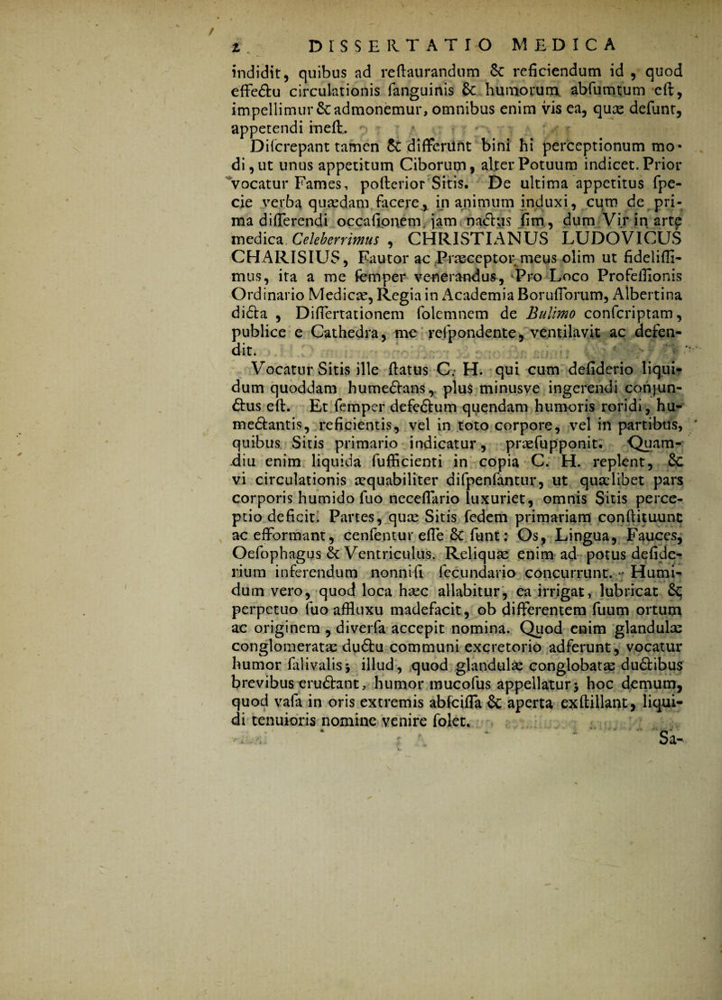 indidit, quibus ad reftaurandum Sc reficiendum id , quod effedlu circulationis fanguinis &: humorum, abfumtum eft, impellimur & admonemur, omnibus enim vis ea, quae defunt, appetendi in eft. - Difcrepant tamen & differtint bini hi perceptionum mo* di, ut unus appetitum Ciborum, alter Potuum indicet. Prior vocatur Fames, pofterior Sitis. De ultima appetitus fpe- cie verba quaedam.facere, in animum induxi, cum de pri¬ ma differendi occafionem jam nadtus fim , dum Vir in arte medica Celeberrimus , CHRISTIANUS LUDOVICUS CHARISIUS, Fautor ac Praeceptor meus olim ut fidelifli- mus, ita a me femper venerandus, Pro Loco Profefiionis Ordinario Medicae, Regia in Academia BorufTorum, Albertina didla , Differtationem folemnem de Bulimo confcriptam, publice e Cathedra, me refpondente, ventilavit ac defcn- Vocatur Sitis ille ftatus C. H. qui cum defiderio liqui¬ dum quoddam humedlans, plus minusve ingerendi conjun- dlus eft. Et femper defedlum quendam humoris roridi , hu- medlantis, reficientis, vel in toto corpore, vel in partibus, quibus Sitis primario indicatur, praefupponit. Quam- -diu enim liquida fufficienti in copia C. H. replent, Sc vi circulationis aequabiliter difpenfantur, ut quaelibet pars corporis humido fuo neceffario luxuriet, omnis Sitis perce¬ ptio deficit. Partes, quae Sitis fedem primariam conftituunt acefformant, cenfentur effe 5t funt: Os, Lingua, Fauces, Oefophagus & Ventriculus. Reliquae enim ad potus defide- rium inferendum nonni fi lecundario concurrunt. • Humi- dum vero, quod loca haec allabitur, ea irrigat, lubricat &; perpetuo fuo affluxu madefacit, ob differentem fuum ortum ac originem , diverfa accepit nomina. Quod enim glandulae conglomeratae dudlu communi excretorio adferunt, vocatur humor falivalisj illud, quod glandulae conglobatae dudlibus brevibus erudiant, humor mucofus appellatur j hoc demum, quod vafa in oris extremis abfeiffa & aperta exftillant, liqui¬ di tenuioris nomine venire folet.