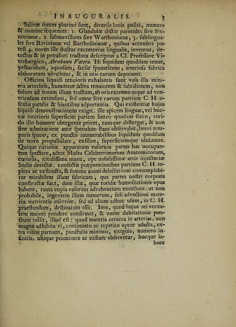 ' INAUGUR ALIS. $ Salivas fontes plurimi funt, diverfis locis pofiti, numero & nomine fequentes: i. Glandulae didbe parotides five Sce- nonianae, z. fubmaxillares five Warthonianse, 3* fublingua- les five Rivinianae vel Bartholinianae , quibus acceuferi po- teft 4. novus ille dudhis excretorius lingualis, inventus, de- tedtus & in peculiari tradlatu defcriptus a Cl. Profeflbre Vi- tenbergico, Abrahamo Vatero. Hi liquidum quoddam tenue, 'pellucidum, aquofum, facile fpumefcens , arteriofa fabrica elaboratum advehunt, 6c in oris cavum deponunt. Officina liquidi tenuioris exhalantis funt vafa illa mini¬ ma arteriofa, humorem faliva tenuiorem Sc fubtiliorem, non folum ad totum illum tradlum, ab oris extremo usque ad ven¬ triculum extenfum , fed omne fere cavum partium C. H. o- fculis patulis & hiantibus adportantia. Qui exidentias hujus liquidi demondrationem exigit, ille apicem lingux,vel buc- cx interioris fuperficiei partem linteo quodam ficco, rori¬ do illo humore obtegente privet, eumque abdergat, Sc non fine admiratione ante fpeculum dans obfervabit,brevi tem¬ poris fpatio, ex pundtis inumerabilibus liquidum quoddam de novo propullulare , exfilire, fuperficiemque obducere. Quique curiofus apparatum vaforum partes has occupan¬ tem fpedtare, adeat Mufea Celeberrimorum Anatomicorum, curiofis, nitidiffima manu, ope nobiliffimas artis injedlorim hodie detedlae, confedlis praeparationibus partium C. H. re¬ pleta ac exdrudta, Scfumma animi deledlatione contemplabi¬ tur mirabilem illam fabricam , qua partes nodri corporis condrudlae funt, dum ilice, quas roridae humedlationis opus habent, tanta copia vaforum advehentium excellunt, ut non ■probabile, ingentem illum numerum, foli advedtioni mate¬ riae nutrientis infervire, fed ad alium adhuc ufum, in C. H. praedandum, dedinatum ede. Imo, quod hujus rei verita^ tem majori pondere confirmat, & omne dubitationis pun- dium tollit, illud ed : quod materia ceracea in arterias, non magna adhibita vi, continuato ac repetijo opere adadta, ex¬ tra villos partium, pundtulis minimis, exiguis, numero in¬ finitis, ubique prominere ac exdare obfervetur, hocque la¬ bore