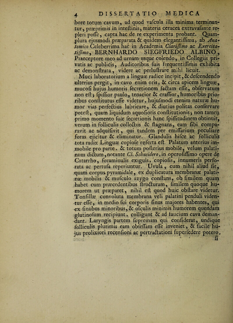 borc totum cavum, ad quod vafcula illa minima terminan¬ tur, prasprimis in inteflinis, materia ceracea extravafante re¬ pleri polle, capta hac de re experimenta probant. Quam- plura ejusmodi praeparata Sc quidem elegantiflima, ab Ana¬ tomico Celeberrima hac in Academia Clarijjimo ac Exercita- tijjimo, BERNHARDO SIEGFRIEDO ALBINO, Praeceptore meo ad urnam usque colendo, in Collegiis pri¬ vatis ac publicis, Auditoribus fuis Frequentiflimis exhibita ac demonftrata, videre ac perluftrare mihi licuit. Muci laboratorium a linguae radice incipit, 8c defcendendo ulterius pergit, in cavo enim oris, circa apicem linguas, mucofi hujus humoris fecretionem Fa&am efTe, obfervatum non eftj Fpiflior paulo, tenacior & craffior, humoribus prio^ ribus conftitutus efle videtur, hujufmodi etenim naturae hu¬ mor vias perfedtius lubricare, diutius politas confervare potell, quam liquidum aquolioris conftitutionisj non tame$ primo momento fuas fecretionis hanc Fpiffitudinem obtinuit, verum in Folliculis colle&us & flagnans, eam fibi compa¬ ravit ac adquilivit, qui tandem per emilFariura peculiare Foras ejicitur &: eliminatur. Glandulis hifce ac Folliculis tota radix Linguas copiofe referta eft. Palatum anterius im¬ mobile pro parte, Sc totum poflerius mobile, velum palati¬ num didfcum, notante Cl. Schneidero operofiflimo opere de Catarrho, Foraminulis exiguis, copiofis, innumeris perFo- rata ac pertufa reperiuntur. Uvula , cum nihil aliud fit, quam corpus pyramidale, ex duplicatura membranas palati¬ ne mobilis & mufculo azygo conflans, oh fimilem quam habet cum p recedent ibus ftrufiuram, fimilem quoque hu¬ morem ut preparet, nihil eft quod huic obftare videtur. Tonfille convoluta membrana veli palatini penduli viden¬ tur efie, in medio Fui corporis finus majores habentes, qui ex finubus minoribus, & ofculis minimis humorem quertdam glutinofum recipiunt, colligunt & ad faucium cava deman¬ dant. Laryngis partem Fupremam qui confiderat, undique Folliculis plurimis eam obfeflam efle inveniet, St Facile hu¬ jus prolixiori recenfioni ac pcrtra&ationi Fuperfedere potero.