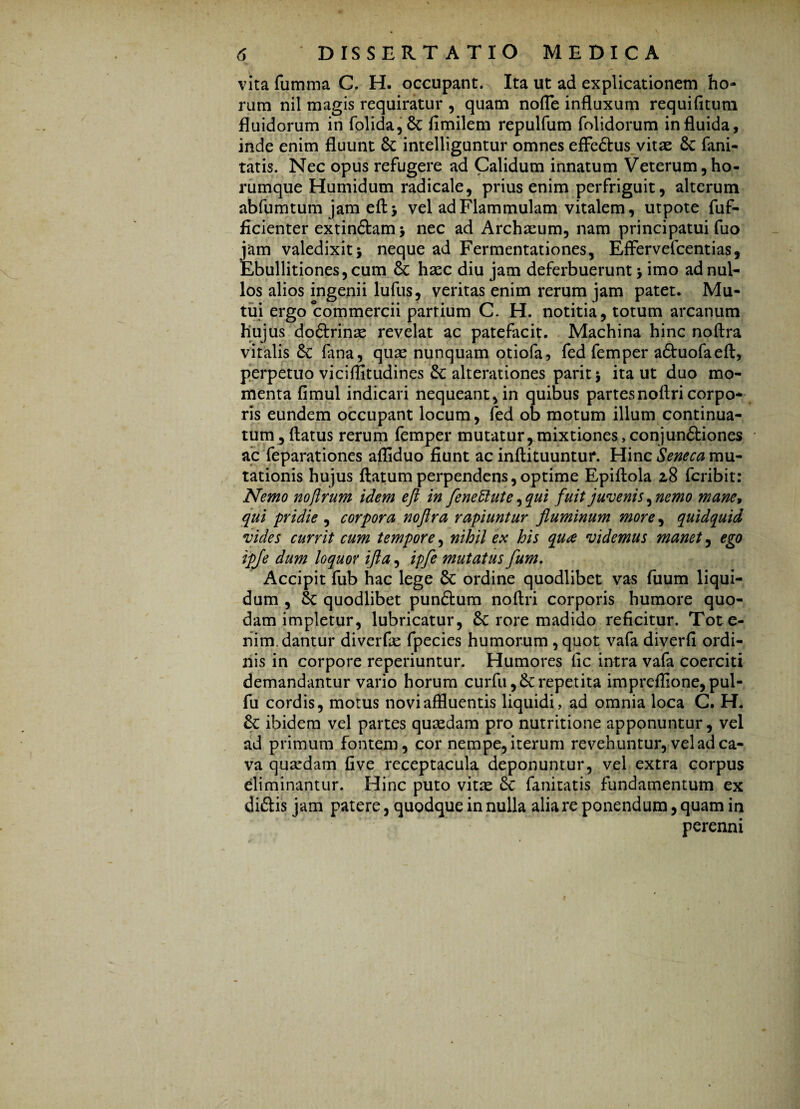 (• ' ’ * r vita fumma C. H. occupant. Ita ut ad explicationem ho¬ rum nil magis requiratur , quam node influxum requifitum fluidorum in folida,Sc flmilem repulfum folidorum in fluida, inde enim fluunt 8c intelliguntur omnes effedtus vitae 6c fani- tatis. Nec opus refugere ad Calidum innatum Veterum, ho- rumque Humidum radicale, prius enim perfriguit, alterum abfumtum jameftj vel ad Flammulam vitalem, utpote fuf- ficienter extin&am > nec ad Archaeum, nam principatui fuo jam valedixit j neque ad Fermentationes, Effervelcentias, Ebullitiones, cum 8c haec diu jam deferbuerunt * imo ad nul¬ los alios ingenii lufus, veritas enim rerum jam patet. Mu¬ tui ergo commercii partium C. H. notitia, totum arcanum hujus do&rinae revelat ac patefacit. Machina hinc noftra vitalis & fana, quae nunquam otiofa, fed femper a&uofaeft, perpetuo viciffitudines &: alterationes paritj ita ut duo mo¬ menta fimul indicari nequeant, in quibus partesnoftri corpo¬ ris eundem occupant locum, fed ob motum illum continua¬ tum, flatus rerum femper mutatur,mixtiones,conjundiones ac feparationes afliduo fiunt ac inftituuntur. Hinc Seneca mu¬ tationis hujus flatum perpendens, optime Epiftola 2,8 fcribit: Nemo noftrum idem eft in fenettute, qui fuit juvenis,nemo mane9 qui pridie , corpora noflra rapiuntur fluminum more, quidquid vides currit cum tempore, nihil ex his qua videmus manet, ego ipje dum loquor ifla, ipfe mutatus fum. Accipit fub hac lege 8c ordine quodlibet vas fuum liqui¬ dum , Sc quodlibet punftum noftri corporis humore quo¬ dam impletur, lubricatur, Sc rore madido reficitur. Tote- nim. dantur diverfie fpecies humorum , quot vafa diverfi ordi¬ nis in corpore reperiuntur. Humores fic intra vafa coerciti demandantur vario horum curfii repetita impreflione,pul- fu cordis, motus novi affluentis liquidi, ad omnia loca C. H. &C ibidem vel partes quaedam pro nutritione apponuntur, vel ad primum fontem, cor nempe, iterum revehuntur, vel ad ca¬ va quardam five receptacula deponuntur, vel extra corpus eliminantur. Hinc puto vitte Sc fanitatis fundamentum ex diftis jam patere, quodque in nulla alia re ponendum, quam in perenni