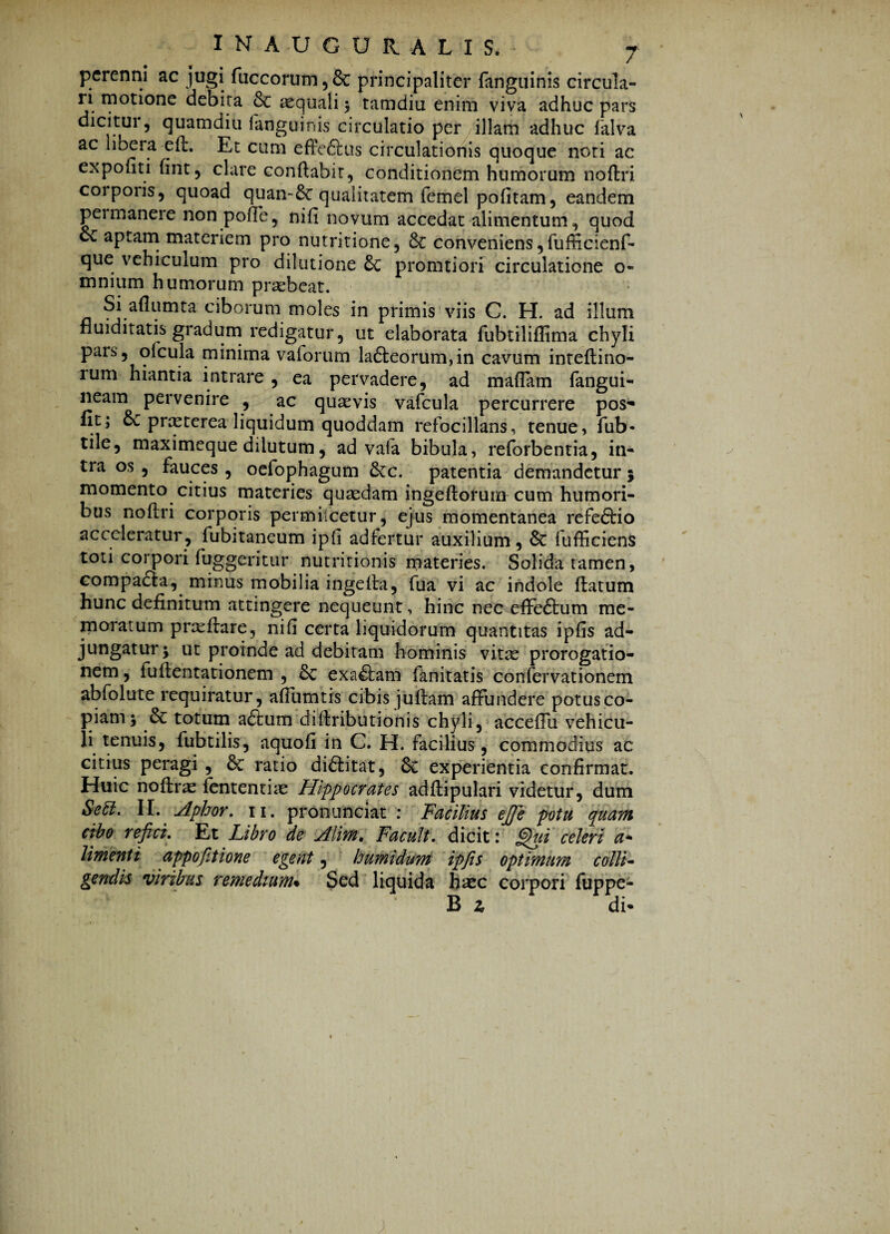 perenni ac jugi fuccorum,& principaliter fanguinis circula- li motione debita & aequali ; tamdiu enim viva adhuc pars dicitur, quatndiu fanguinis circulatio per illam adhuc falva ac libera efl. Et cum effeftus circulationis quoque noti ac expofiti fint, clare conflabit, conditionem humorum noflri corporis, quoad quan~&: qualitatem femel pofitam, eandem permanere non poffe, nifi novum accedat alimentum, quod cc aptam materiem pro nutritione, 6c conveniens, fufficienf- que vehiculum pro dilutione £c promtiori circulatione o- mnium humorum praebeat. Si aflumta ciborum moles in primis viis C. H. ad illum nuiditatis gradum redigatur, ut elaborata fubtiliffima chyli pars, ofcula minima vaforum la£leorum,in cavum inteflino- rum hiantia intrare , ea pervadere, ad madam fangui- neam pervenire , ac quaevis vafcula percurrere pos- Iit; 6c pnyterea liquidum quoddam refocillans, tenue, fub- tile, maximeque dilutum, ad vala bibula, reforbentia, in¬ tra os , fauces , oefophagum 6cc. patentia demandetur 5 momento citius materies quaedam ingeflorum cum humori¬ bus noflri corporis permilcetur, ejus momentanea refedtio acceleratur, fubitaneum ipfi adfertur auxilium, & fufficiens toti corpori fuggeritur nutritionis materies. Solida tamen, compadla, minus mobilia ingefta, fua vi ac indole flatum hunc definitum attingere nequeunt, hinc nec effe&um me¬ moratum prxfiare, nifi certa liquidorum quantitas ipfis ad¬ jungatur; ut proinde ad debitam hominis vitae prorogatio¬ nem , iullentationem , 8c exactam fanitatis confervationem abfolute requiratur, afiumtis cibis juflam affundere potus co¬ piam; & totum a£tum diflributionis chyli, acceflu vehicu¬ li tenuis, fubtilis, aquofi in C. H. facilius , commodius ac citius peragi , 6c ratio di&itat, 8c experientia confirmat. Huic noftrae fententiae Hippocrates adflipulari videtur, dum Seff. II. Aptor. 11. pronunciat : Facilius efie potu quam cibo refici. Et Libro de Alim, Facult. dicit: fifiui celeri a- Umenti appofitione egent, humidum ipfis optimum colli¬ gendis viribus remedium% Sed liquida haec corpori fuppe- B 2. di-