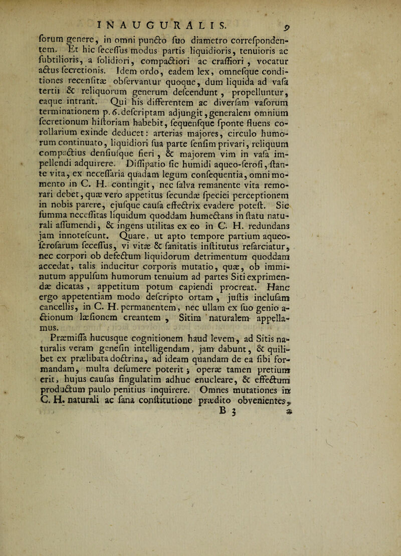 forum genere, in omni punfto fuo diametro correfponden- tem. Et hic feccflus modus partis liquidioris, tenuioris ac fubtilioris, a (olidiori, compadHori ac craffiori , vocatur adtus fecretionis. Idem ordo, eadem lex, omnefque condi* tiones recenfitas obfervaniur quoque, dum liquida ad vafa tertii 6c reliquorum generum defcendunt , propelluntur, eaque intrant. Qui his differentem ac diverfam vaforum terminationem p. tf.defcriptam adjungit, generalem omnium fecretionum hiftoriam habebit, fequenfque fponte fluens co¬ rollarium exinde deducet: arterias majores, circulo humo¬ rum continuato, liquidiori fua parte fenflmprivari, reliquum compndHus denfiufque fieri , & majorem vim in vafa im¬ pellendi adquirere, Diflipar.io fic humidi aqueo-ferofi, flan¬ te vita, ex neceflaria quadam legum confequentia, omni mo¬ mento in C. H. contingit, nec fatva remanente vita remo¬ rari debet, quae vero appetitus fecundae fpeciei perceptionem in nobis parere, ejufque caufa effedtrix evadere poteft. Sic fumma neceffitas liquidum quoddam humedtans in flatu natu¬ rali afliimendi, ingens utilitas ex eo in C. H. redundan3 jam innotefcunt. Quare, ut apto tempore partium aqueo- ferofarum feceffus, vi vitae 8c fanitatis inftitutus refarciatur, nec corpori ob defedhim liquidorum detrimentum quoddarn accedat, talis inducitur corporis mutatio, quae, ob immi¬ nutum appulfum humorum tenuium ad partes Siti exprimen¬ dae dicatas , appetitum potum capiendi procreat. Hanc ergo appetentiam modo defcripto ortam , juftis inclufam cancellis, in C. H. permanentem, nec ullam ex fuo genio a- drionum laefionem creantem * Sitim naturalem appella¬ mus. Prae mi fla hucusque cognitionem haud levem, ad Sitis na¬ turalis veram genefin intelligendam, jam dabunt, & quili¬ bet ex pralibata dodtrina, ad ideam quandam de ea fibi for¬ mandam, multa defumere poterit 5 operas tamen pretium erit, hujus caufas fingulatim adhuc enucleare, & effedhim produdtum paulo penitius inquirere. Omnes mutationes m C. H* naturali ac fana conftitutione praedito obvenientes $ *