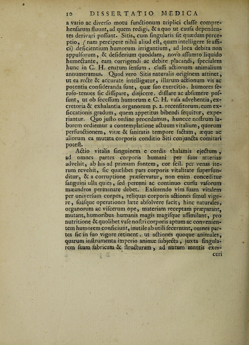 * a vario ac diverfo motu fun&ionum triplici clade compre- henfarum fluunt, ad quem redigi, Scaquo ut caufa dependen¬ tes derivari poflunt. Sitis, cum Angularis At quadam perce¬ ptio, ( nam percipere nihil aliud efi, quam intelligere fe affi¬ ci) deficientium humorum irrigantium, ad loca debita non appulforum, & defiderium quoddam, novo aflumto liquido humeftante, eam corrigendi ac debite placandi, fpecialem hunc in C. H. enatum fenfum , clafli adtionum animalium annumeramus. Quod vero Sitis naturalis originem attinet, ut ea refte accurate intelligatur, illarum adlionum vis ac potentia confideranda Aint, quae fuo exercitio, humores fe- rofo-tenues ficdiflipare, disjicere, difflare ac ab fu me re pof- funt, ut ob feceflum humorum e C. H. vafa advehentia,ex¬ cretoria &: exhalantia organorum p. z. recenfitorum,eum ex- ficcationis gradum, quem appetitus bibendi fequitur, expe¬ riantur. Quo jufto ordine procedamus, huncce noffrum la¬ borem ordiemur a contemplatione aftuum vitalium, quorum perfun&ionem, vitae <k fanitatis tempore fa&am, aeque ac aliorum ea mutata corporis conditio Siti conjun&a comitari poteft. Aftio vitalis fanguinem e cordis thalamis ejeftum , ad omnes partes corporis humani per fuas arterias advehit, ab his ad primum fontem, cor fcil. per venas ite¬ rum revehit, Ac quaelibet pars corporis vitalitate fu perfun¬ ditur, & a corruptione praefer viatur, non enim conceditur Janguini ulla quies, fed perenni ac continuo curfu vaforum maeandros permanare debet. Exferendo vim fuam vitalem per univerfum corpus, reliquas corporis aftiones fimul vige¬ re , fuafque operationes laete abfolvere facit \ hinc naturales, organorum ac vifcerum ope, materiam receptam praeparant, mutant, humoribus humanis magis magifque aflimilant, pro nutritione 6c quolibet vafe noflri corporis aptum ac convenien¬ tem humorem conficiunt, inutile ab utili fecernunt, omnes par¬ tes Ac in fuo vigore retinent, ut a&iones quoque animales, quarum inflrumenta imperio animae fubje&a , juxta Angula¬ rem fuam fabricam & ftru&uram , ad nutum mentis exer-