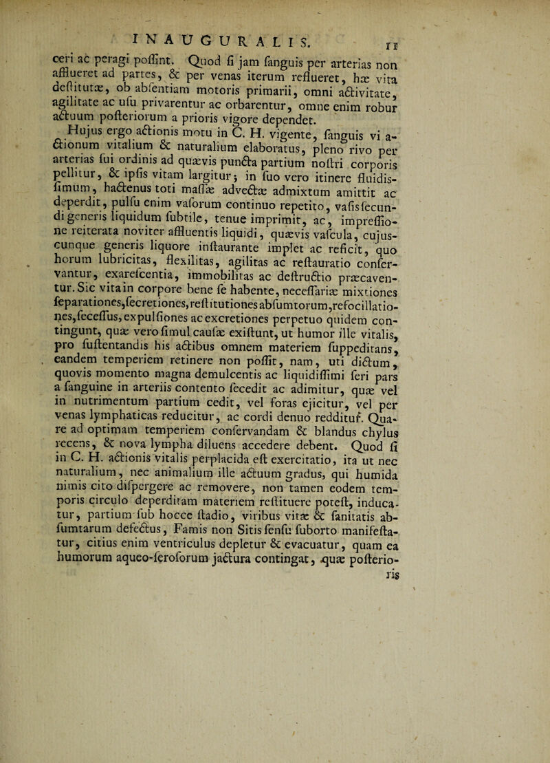 INAUGUR A LIS. t1f ceri ac peragi, poffint. Quod fi jam fanguis per arterias non afflueret ad partes, & per venas iterum reflueret, hce vita deuitutas, ob abfentiam motoris primarii, omni aftivitate agilitate ac ufu privarentur ac orbarentur, omne enim robur a&uum pofteriorum a prioris vigore dependet. Hujus eigo a<5llonis motu in C. H. vigente, fanguis vi a* aionum vitalium & naturalium elaboratus, pleno rivo per aiterias fui ordinis ad quavis punfta partium noftri corporis pellitur, 6c ipfis vitam largitur5 in fuo vero itinere fluidis- fimum, haftenus toti maflas adve&ae admixtum amittit ac deperdit, pulfu enim vaforum continuo repetito, vafisfecun- di generis liquidum fubtile, tenue imprimit, ac, impreflio- ne leiteiata noviter affluentis liquidi, quasvis vafcula, cujus- cunque generis liquore inflaurante implet ac reficit, quo horum lubneitas, flexilitas, agilitas ac reftauratio confer- vantui, exarelcentia, immobilitas ac deltru£tio praecaven¬ tur. Sic vita in corpore bene fe habente, neceflarias mixtiones feparationes,fecretiones,reftitutionesabfumtorum,refocillatio- nes,feceflus,expulfiones acexcretiones perpetuo quidem con¬ tingunt, qua: verofimul caufae exiftunt, ut humor ille vitalis, pro fuflentandis his a&ibus omnem materiem fuppeditans, eandem temperiem retinere non poffit, nam, uti di<flum, quovis momento magna demulcentis ac liquidifflmi feri pars a fanguine in arteriis contento fecedit ac adimitur, quae vel in nutrimentum partium cedit, vel foras ejicitur, vel per venas lymphaticas reducitur, ac cordi denuo redditui*. Qua* re ad optimam temperiem confervandam & blandus chylus recens, & nova lympha diluens accedere debent. Quod fi in C. H. aftionis vitalis perplacida efl: exercitatio, ita ut nec naturalium, nec animalium ille afiuum gradus, qui humida nimis cito difpergere ac removere, non tamen eodem tem¬ poris circulo deperditam materiem reflituere potefl, induca¬ tur, partium fub hocce ftadio, viribus vitae Sc fanitatis ab- fumtarum defeSus, Famis non Sitis fenfu fuborto manifefla- tur, citius enim ventriculus depletur & evacuatur, quam ea humorum aqueo-feroforum ja&ura contingat, .quae pofterio-