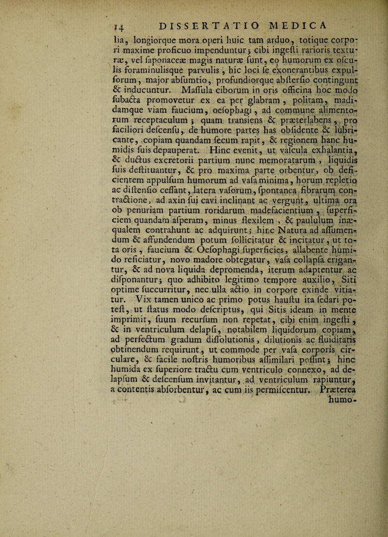 lia, longiorque mora operi huic tam arduo, totique corpo¬ ri maxime proficuo impenduntur > cibi ingefli rarioris textu¬ rae, vel faponaceae magis naturae funt, eo humorum ex ofcu- lis foraminulisque parvulis, hic loci fe exonerantibus expul- forum, major abfumtio, profundiorque abflerfio contingunt & inducuntur. Maffula ciborum in oris officina hoc modo -A * ' • ' • * -•» •> « • ? •• 2 1' fubadta promovetur ex ea per glabram , politam, madi- damque viam faucium, oelophagi, ad commune alimento¬ rum receptaculum > quam transiens & praeterlabens, pro faciliori defcenfu, de humore partes has oblidente 6c lubri¬ cante, copiam quandam fecum rapit, &: regionem hanc hu- midis fuisdepauperat. Hinc evenit, ut valcula exhalantia, du&us excretorii partium nunc memoratarum , liquidis fuis deflituantur, &: pro maxima parte orbentur , ob defi¬ cientem appulfum humorum ad vafaminima, horum repletio ac di Ren fio ceffant, latera vaforum, fpontanea fibrarum con¬ tractione, ad axin fui cavi inclinant ac vergunt, ultima ora ob penuriam partium roridarum madefacientium , fuperfi- ciem quandam afperam, minus flexilem , paululum inae¬ qualem contrahunt ac adquirunt; hinc Natura ad aflumen-. dum &: affundendum potum follicitatur 8c incitatur, ut to¬ ta oris , faucium &: Oefophagi fuperficies, allabente humi- do reficiatur, novo madore obtegatur, vafa collapfa erigan¬ tur, $c ad nova liquida depromenda, iterum adaptentur ac difponantur* quo adhibito legitimo tempore auxilio, Siti optime fuccurritur, nec ulla aCtio in corpore exinde vitia¬ tur. Vix tamen unico ac primo potus hauRu ita fedari po- tefl, ut Ratus modo defcriptus, qui Sitis ideam in mente imprimit, fuum recurfum non repetat, cibi enim ingefli , 6c in ventriculum delapfi, notabilem liquidorum copiam, ad perfeCtum gradum diffolutionis, dilutionis ac fluiditatis obtinendum requirunt, ut commode per vafa corporis cir¬ culare, & facile noflris humoribus affimilari poffintj hinc humida ex fuperiore traCtu cum ventriculo connexo, ad de- Japfum & defcenfum invitantur, ad ventriculum rapiuntur, a contentis abforbentur, ac cum iis permifcentur. Praeterea humo-