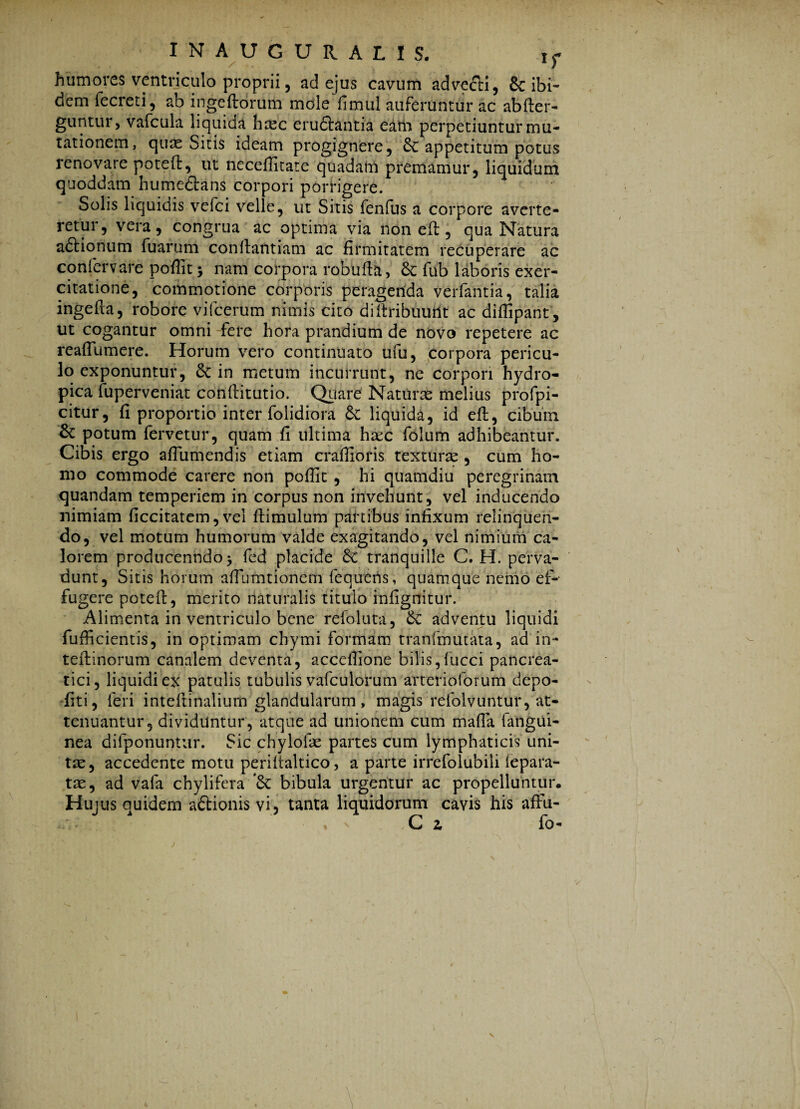 humores ventriculo proprii3 ad ejus cavum advecti, 8c ibi¬ dem fecreti, ab ingeftorum mole fimul auferuntur ac abfter- guntur, vafcula liquida hasc erudtantia eam perpetiuntur mu¬ tationem, quas Sitis ideam progignere, & appetitum potus renovare potefl, ut neceffitate quadam premamur, liquidum quoddam humedtans corpori porrigere. Solis liquidis vefci velle, ut Sitis fenfus a corpore averte¬ retur, vera, congrua ac optima via non eft, qua Natura aftionum fuarum conftantiam ac firmitatem recuperare ac coniervare poffit $ nam corpora robufta, 6e lub laboris exer¬ citatione, commotione corporis peragenda verfantia, talia ingefta, robore vifcerum nimis cito diftribuuiit ac diffipant, ut cogantur omni fere hora prandium de novo repetere ac reafTumere. Horum vero continuato ufu, corpora pericu¬ lo exponuntur, 6c in metum incurrunt, ne corpori hydro¬ pica fuperveniat conftitutio. Quare Naturas melius profpi- citur, fi proportio inter folidiora & liquida, id eft, cibum. & potum fervetur, quam fi ultima haec folum adhibeantur. Cibis ergo aflumendis etiam craffioris texturas , cum ho¬ mo commode carere non poffit , hi quamdiu peregrinam quandam temperiem in corpus non invehunt, vel inducendo nimiam ficcitatem, vel ftimulum partibus infixum relinquen¬ do, vel motum humorum valde exagitando, vel nimium ca¬ lorem producenndo* fed placide & tranquille C. H. perva¬ dunt, Sitis horum affiumtionem fequetis, quamque nemo ef¬ fugere poteft, merito naturalis titulo infignitur. Alimenta in ventriculo bene refoluta, & adventu liquidi fufficientis, in optimam chymi formam tranfmutata, ad in- teftinorum canalem deventa, accefiione bilis,fucci pancrea¬ tici, liquidi ex patulis tubulis vafculorum arterioforum depo- fiti, feri inteftinalium glandularum, magis refolvuntur, at¬ tenuantur, dividuntur, atque ad unionem cum mafa fatigui- nea difponuntur. Sic chylofae partes cum lymphaticis uni¬ tas, accedente motu periitaltico, a parte irrefolubili iepara- tas, ad vafa chylifera bibula urgentur ac propelluntur. Hujus quidem aftionis vi, tanta liquidorum cavis his affu- , C z fo-