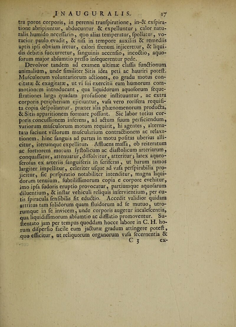 tra poros corporis, in perenni tranfpiratione, in-Sc exfpira- tione abripiuntur, abducuntur Sc expelluntur calor natu¬ ralis humido neceflario, quo alias temperatur, fpoliatus, vo¬ racior paulo evadit, & nifx in tempore auxiliis remediis aptis ipfi obviam iretur, calori frenum injiceretur, St liqui¬ dis debitis fuccurretur, fanguinis accenfio, incoSlio, aquo- forum major abfumtio p reflo infequerentur pede. Devolvor tandem ad examen ultimae claffis funflrionum animalium, unde fimiliter Sitis idea peti ac hauriri poteft. Mufculorum voluntariorum a&iones, eo gradu motus con¬ citatae St exagitatae, ut vi fui exercitii eam humorum com¬ motionem introducant , qua liquidorum aquoforum feque** ftrationes larga quadam profufione inftituuntur , ac extra corporis peripheriam ejiciuntur, vafa vero rorifera requift- ta copia defpoliantur, praeter alia phaenomenorum produfta, & Sitis apparitionem formare poliunt. Sic labor totius cor¬ poris concuflionem inferens, ad adtum fuum perficiendum, variorum mufculorum motum requirit, hi agentes, alterna¬ tam faciunt villorum mufcularium contractionem ac relaxa¬ tionem, hinc fanguis ad partes in motu politas uberius alli¬ citur, iterumque expellitur* Affluens mada, ob reiteratum ac fortiorem motum fyftolicum ac diaftolicum arteriarum, conquaflatur, attenuatur,diffolvitur, atteritur3 latex aqueo- ferofus ex arteriis fanguiferis in feriferas, ut harum ramos largiter impellitur, celeriter ufque ad vafa perfpirabilia pro¬ jicitur, fic perfpiratio notabiliter intenditur, magna liqui¬ dorum tenuium, fubtiliffimorum copia e corpore evehitur, imo ipfa fudoris eruptio provocatur, partiumque aquofarum diluentium, Scindar vehiculi reliquis infervientium, per cu¬ tis fpiracula fenfibilis fit edu&io. Accedit validior quidam attritus tam folidorum quam fluidorum ad fe mutuo, utro¬ rumque in fe invicem, unde corporis augetur incalefcentia, qua liquidiffimorum abfumtio ac difflatio promoventur. Su- ftentato jam per tempus quoddam hocce labore in C. H. ho¬ rum difperfio facile eum jaSturae gradum attingere poteft, quo efficitur, ut reliquorum organorum vafa fecernentia Sc :.yPWr. ™ . V'1 1 , C 5 ex-