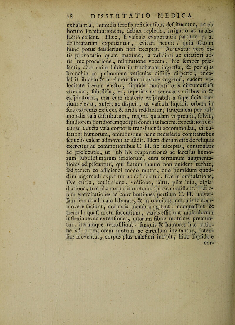 exhalantia, humidis ferofis reficientibus defiituantur, ac ob horum imminutionem, debita repletio, irrigatio ac made- fixdtio cefTcnt. Hax, fi vafcula evaporantia partium p. z. delineatarum experiantur, evitari nequit , quin flatum hunc potus defiderium non excipiat. Adjuvatur vero Si¬ tis provocatio quam maxime, a validiori ac citatiori ae¬ ris reciprocatione , refpiratione vocata , hic femper prae- fentij aere enim fubito in trachream ingrefib, 6c per ejus bronchia ac pulmonum veficulas difFufe diiperfo , inca- lefcit ibidem in elatere fuo maxime augetur, eadem ve¬ locitate iterum ejedlo , liquida cavitati oris circumaffufa attenuat, fubtilifat, ea, repetitis ac renovatis adlibus in-Sc exfpiratoriis, una cum materie exfpirabili a fuperficie par¬ tium elevat, aufert ac disjicit, ut vafcula liquidis orbata-in fuis extremis exfucca & arida reddantur j fanguinem per pul¬ monalia vafa diflributum , magna quadam vi premit, folvit, fluidiorem floridioremqueipfi conciliat faciem,expeditiori cir¬ cuitui cundta vafa corporis transfluendi accommodat, circu¬ lationi humorum, omnibusque hanc necefiario comitantibus flcquelis calcar admovet ac addit. Idem didtum efto de reliquis exercitiis ac commotionibus C. H. fic fufceptis, continuatis ac profecutis, ut fub his evaporationes ac feceflus humo¬ rum fubtiliflimorum feroforum, eum terminum augmenta- tionis adipifcantur, qui flatum fanum non quidem turbat, fed tamen eo afficiendi modo mutat, quo humidum quod¬ dam ingerendi expetitur ac defideratur, five in ambulatione, five curfu, equitatione, vedtione, faltu, pilse lufu, digla¬ diar ione, five alia corporis motuum fpecie confidant. Hos e* nim exercitationes ac convibrationes partium C. H. univer- fam fere machinam laborare, de in omnibus mufculis fe com¬ movere faciunt, corporis membra agitant, conquafiant &C tremulo quali motu fuccutiunt, varias efficiunt mufculorum inflexiones ac extenliones, quorum fibras motrices premun¬ tur, iterumque retrofiliunt, fanguis 8c humores hac ratio¬ ne ad pronatiorem motum ac circulum invitantur, inten- fius moventur, corpus plus calefieri incipit, hinc liquida e cor-