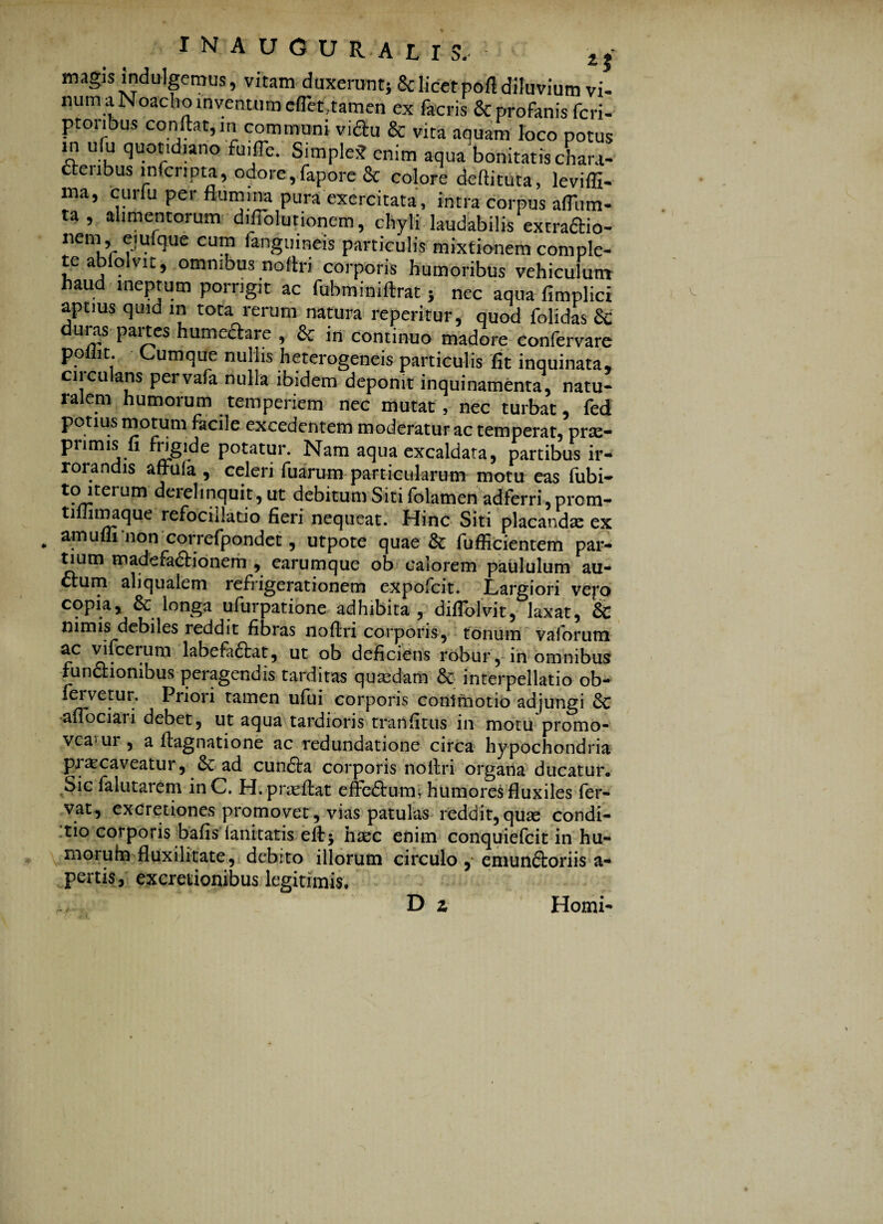 magis induIgemus, vitam duxerant; & licet pofl diluvium vi- num a Noacho inventum cflet.tamen ex facris & profanis fcri- ptonbus conilat,in communi vidlu & vita aauam loco potus m ufu quotidiano fu,fle. Simple* enim aqua bonitatis chara- ctenbus infcripta, odore, fapore & colore deftituta, levifll- ma, curfu per flumina pura exercitata, intra corpus aflum- ta, alimentorum d,Ablutionem, chyli laudabilis extradio- nem eiuique cum fanguineis particulis mixtionem comple¬ te abfolvit, omnibus noitri corporis humoribus vehiculum haud ineptum porrigit ac fubminiftrat; nec aqua fimplici aptius quid in tota rerum natura reperitur, quod folidas & uras paitcs humeftare , & in continuo madore confervare poiiit. Cumque nullis heterogeneis particulis fit inquinata, circulans pervafa nulla ibidem deponit inquinamenta, natu¬ ralem humorum temperiem nec mutat , nec turbat, fed potius motum facile excedentem moderaturae temperat, prx- primis fi fngide potatur. Nam aqua excaldata, partibus ir¬ rorandis affula , celeri fuarum particularum motu eas fubi- t?/itcrum aerei inquit, ut debitum Siti folamen adferri, prom- tiflunaque refocillatio fieri nequeat. Hinc Siti placandas ex amuffi non correfpondet, utpote quae & fuflicientem par¬ tium madefadlionem , earumque ob calorem paululum au¬ ctum ali qualem refrigerationem expofeit. Largiori vero copia, & longa ufurpatione adhibita , diflblvit, laxat, & nimis debiles reddit fibras noflri corporis, tonum valorum ac vifcerum labefaftat, ut ob deficiens robur, in omnibus funaionibus peragendis tarditas quasdam & interpellatio ob- fervetur. Priori tamen ufui corporis commotio adjungi & aflbeiaii debet, ut aqua tardioris tranfitus in motu promo- vearar, a ftagnatione ac redundatione circa hypochondria priecaveatur, 8c ad cunaa corporis noitri organa ducatur. Sic falutarem inC. H.prasitat eflbaum, humores fluxiles fer¬ vat, excretiones promovet, vias patulas reddit,quae condi¬ tio corporis bafis ianitatis eft; haec enim conquiefcit in hu- morufn fluxilitate, debito illorum circulo emunaoriis a- pertis, excretionibus legitimis. D z Homi-