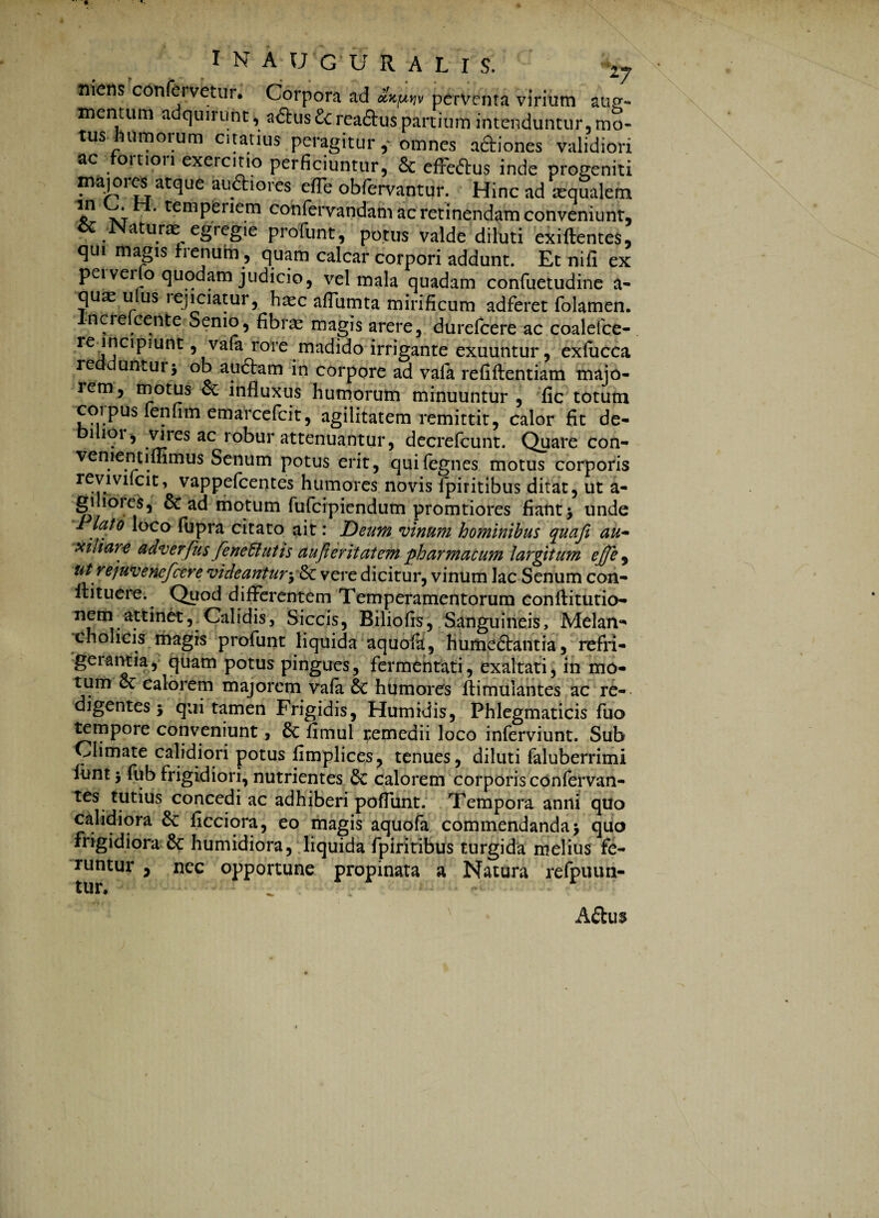 nietis confervetur. Corpora ad axpj. perventa virium aug¬ mentum adquirunt, a<5lus £crea&us partium intenduntur, mo- tus umoium citatius peragitur , omnes aftiones validiori ac fortiori exercitio perficiuntur, & effedus inde progeniti majores atque audtiores efTe obfervantur. Hinc ad aqualem *n xtH' temPenem confervandam ac retinendam conveniunt, ce Naturae egregie profunt, potus valde diluti exiftentes, qui magis frenum , quam calcar corpori addunt. Et nili ex peivei o quodam judicio, vel mala quadam confuetudine a* qu^ ufusi-ejioatur, haec affumta mirificum adferet folamen. Increlcente Semo, fibras magis arere, durefeere ac coalefce- rejnapmnt, vafa rore madido irrigante exuuntur, exfucca redduntur5 ob audam in corpore ad vafa refiftentiam majo- lem, motus & influxus humorum minuuntur , fic totum corpus fenfimemarcefcit, agilitatem remittit, calor fit de- uioi, vires ac robur attenuantur, decrefcunt. Quare con- venientiflimus Senum potus erit, quifegnes motus corporis reviviidt, vappefeentes humores novis fpiritibus ditat, ut a- gilioies, & ad motum fufeipiendum promtiores fiant> unde Plato loco fupra citato ait: Deum vinum hominibus quafi au~ xiliare adverfus feneffiutis aujieritatem pharmacum largitum ejje , utrejuvenefeere videantury&c vere dicitur, vinum lac Senum con- ffituere. Quod differentem Temperamentorum conftitutio- nem attinet,.Calidis, Siccis, Biliofis, Sanguineis, Melan¬ cholicis magis profunt liquida aquofa, hume&antia, refri- geiantia, quam potus pingues, fermentati, exaltati, in mo¬ tum ec calorem majorem vafa 6t humores ftimulantes ac re¬ digentes J qui tamen Frigidis, Humidis, Phlegmaticis fuo tempore conveniunt, & fimul remedii loco inferviunt. Sub Climate calidiori potus fimplices, tenues, diluti faluberrimi funtj fub frigidiori, nutrientes & calorem corporis confervan- tes tutius concedi ac adhiberi poflunt. Tempora anni quo calidiora & ficciora, eo magis aquofa commendanda > quo frigidiora & humidiora, liquida fpiritibus turgida melius fe¬ runtur j nec opportune propinata a Natura refpuun- Adu$