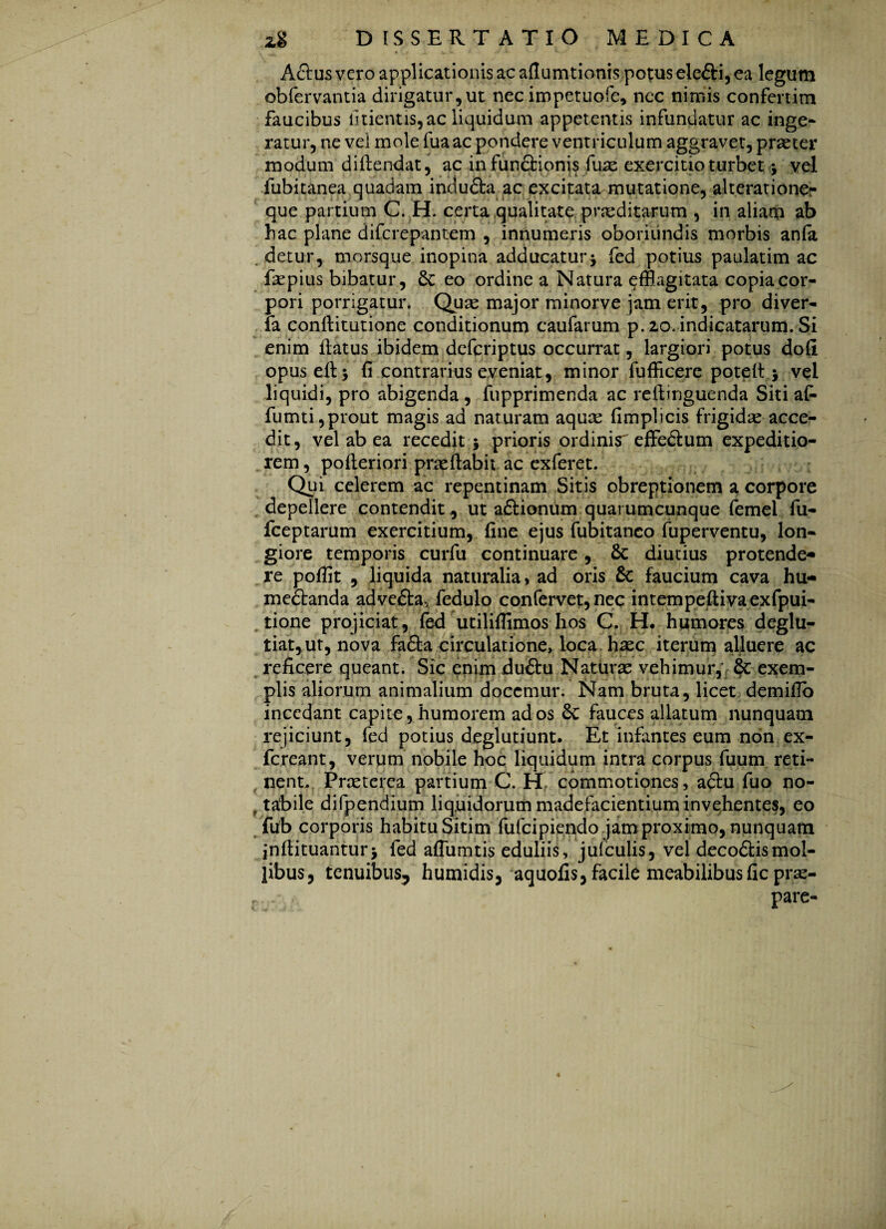 Aclus vero applicationis ac aflumtionis potus ele&i, ea legum obfervantia dirigatur,ut nec impetuofe, ncc nimis confertim faucibus iitientis, ac liquidum appetentis infundatur ac inge¬ ratur, ne vel mole fua ac pondere ventriculum aggravet, praeter modum diilendat, ac in functionis fuae exercitio turbet ; vel fubitanea quadam indudla ac excitata mutatione, alteratione- que partium C. H. certa qualitate praeditarum , in aliam ab hac plane difcrepantem , innumeris oboriundis morbis anfa detur, morsque inopina adducatur; fed potius paulatim ac Eepius bibatur, St eo ordine a Natura efflagitata copia cor¬ pori porrigatur. Quae major minorve jam erit, pro diver- fa conftitutione conditionum caufarum p. 20. indicatarum. Si enim llatus ibidem defcriptus occurrat, largiori potus dofi opuseft; fi contrarius eveniat, minor fufficere potelt ; vel liquidi, pro abigenda , fupprimenda ac reftinguenda Siti af- fumti,prout magis ad naturam aquce fimplicis frigidae acce¬ dit, vel ab ea recedit; prioris ordinis effedtum expeditio¬ rem , pofteriori prae flabit ac exferet. Qui ederem ac repentinam Sitis obreptionem a corpore depellere contendit, ut adlionum quarumcunque femel fu- fceptarum exercitium, fine ejus fubitanco fuperventu, lon¬ giore temporis curfu continuare, St diutius protende¬ re pofiit , liquida naturalia, ad oris St faucium cava hu- medianda advedta5 fedulo confervet, nec intempeftivaexfpui- tione projiciat, fed utilifiimos hos C. H. humores deglu- tiat, ut, nova fadla circulatione, loca haec iterum alluere ac reficere queant. Sic enim dudlu Naturae vehimur,: & exem¬ plis aliorum animalium docemur. Nam bruta, licet demiflo incedant capite, humorem ad os St fauces allatum nunquam rejiciunt, fed potius deglutiunt* Et infantes eum non ex- fereant, verum nobile hoc liquidum intra corpus fuum reti¬ nent,, Praeterea partium C. H commotiones, adlu fuo no- , tabile difpendium liquidorum madefacientium invehentes, eo fub corporis habitu Sitim fufeipiendo jam proximo, nunquam inflituantur; fed aflumtis eduliis, jufculis, vel decodlismol¬ libus, tenuibus, humidis, aquofis, facile meabilibusfic prae- pare-