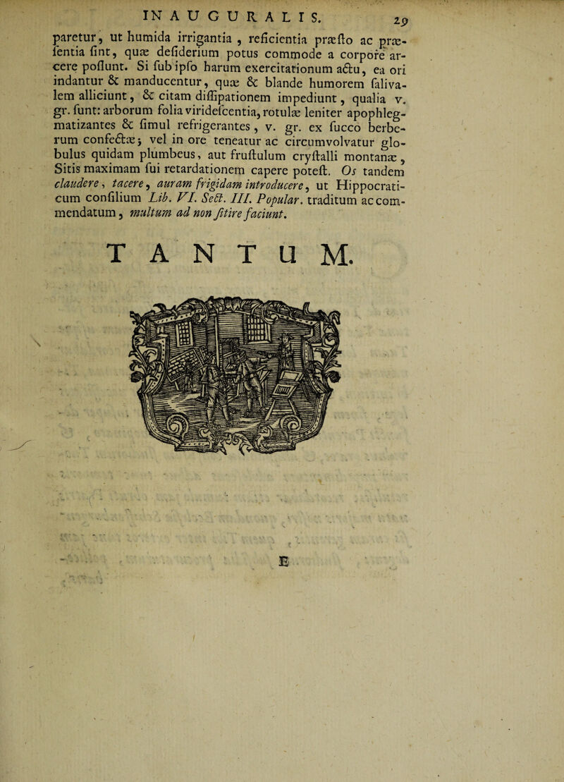 INAUGURALIS. 2p paretur, ut humida irrigantia , reficientia prasfto ac prm- fentiafint, quae defiderium potus commode a corpore ar¬ cere poflunt. Si fub ipfo harum exercitationum a<5tu, ea ori indantur & manducentur, qum & blande humorem faliva- lem alliciunt, & citam diffipationem impediunt, qualia v. gr. funt: arborum folia viridefcentia, rotulae leniter apophleg- matizantes & fimul refrigerantes, v. gr. ex fucco berbe- rum confe&as; vel in ore teneatur ac circumvolvatur glo¬ bulus quidam plumbeus, aut fruftulum cryftalli montana;, Sitis maximam fui retardationem capere poteft. Os tandem claudere, tacere, auram frigidam introducere, ut Hippocrati- cum confilium Lib. VI. Sebi. III. Popular, traditum ac com¬ mendatum , multum ad non Jitire faciunt. TANTUM. * I