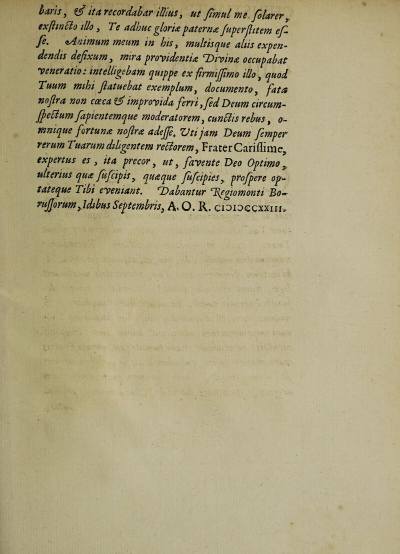 hdVIS y ItA YCCOYddbdV illius y ut fimul me filarer y exfhncio illo, Te adhuc gloria paterna fuperfiitem efi /e. sAnimum meum in his > multis que aliis expen¬ dendis defixum y mira providentia ^Divina occupabat veneratio i intelligebam quippe ex ftrmijfimo illo, quod Tuum mihi flatuebat exemplum, documento y fatc$ nofira non coeca improvida ferri }fid Deum circum- fi e Elum fapient em que moderatorem 3 cunSlts rebus, o~ mnique fortuna nofira adejfe* Vti jam Deum femper rerum Tuarum diligentem reSlorem, Frater CarifliniCj expertus es y ita precor} ut y favente Deo Optimo ^ ulterius qua fufcipis y quaque fufcipies y profpere op¬ tat eque Tibi eveniant. ^Dabantur rRegiomonti Bo~ rufiorum fidibus Septembris y A* O. R. cioiOQcxxnu