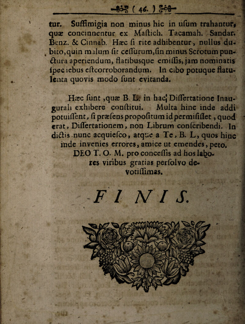 ( 4*. ) Sta¬ tur. SufKmigia non minus hic in ufum trahantur* quae concinnentur ex Maftich. Tacamah. Sandar. Benz. & Cmnab. Ha?c fi rite adhibentur, nullus du- , bito,quin malum fit ceflurum,fin minus Scrotum pun- dura aperiendum, flatibusque emiffis, jam nominatis ipee iebus eftcorroborandum. In cibo potuque flatu- lenta quovis modo funt evitanda. JHxc funt ,quaj B. L. in hac[ Differtatione Inau- gurah exhibere conditui. Multa hinc inde addi potuiflent, fipraefenspropofitumidpermifidet ,quod erat, Diflertationem, non Librum eonferibendi. In didis nunc acquiefco, atque a Te, B. L, quos hinc inde invenies errores, amice ut emendes, peto. DEO T. O. M. proconceflis ad hos labo¬ res viribus gratias perfolvo de- Votiflimas. l V -4r .