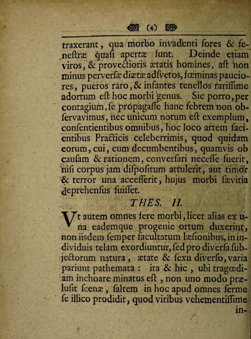 - - - ---• • ■ - j traxerant, qua morbo invadenti fores & fe- .neftrse quafi apertas funt. Deinde etiam viros, & provectioris aetatis homines, aft non , minus perverfas disetae adfvetos,foeminas paucio¬ res, pueros raro ,& infantes tenellos rariflime adortum eft hoc morbi genus. Sic porro,per contagium, fe propagafle hanc febrem non ob- fervavimus, nec unicum notum eft exemplum, confentientibus omnibus, hoc loco artem faci- entibus Pradticis celeberrimis, quod quidam eorum, cui, cum decumbentibus, quamvis ob caufam & rationem, converfari necefle fuerit, nifi corpus jam difpofitum attulerit, aut timor & terror una acceflerit, hujus morbi fasvitia deprehenfus fuiflet. ■ THES. 11 T7t autem omnes fere morbi,licet alias exu- * na eadem que progenie ortum duxerint, non iisdem femper facultatum lasfionibus, in in¬ dividuis telam exordiuntur, fed pro diverfa fub- jectorum natura , astate & fexu diverfo, varia pariunt pathemata : ita & hic , ubi tragoedi¬ am inchoare minatus eft , non uno modo pras- lufit frenas, faltem in hoc apud omnes ferme fe illico prodidit, quod viribus vehementiffime in-
