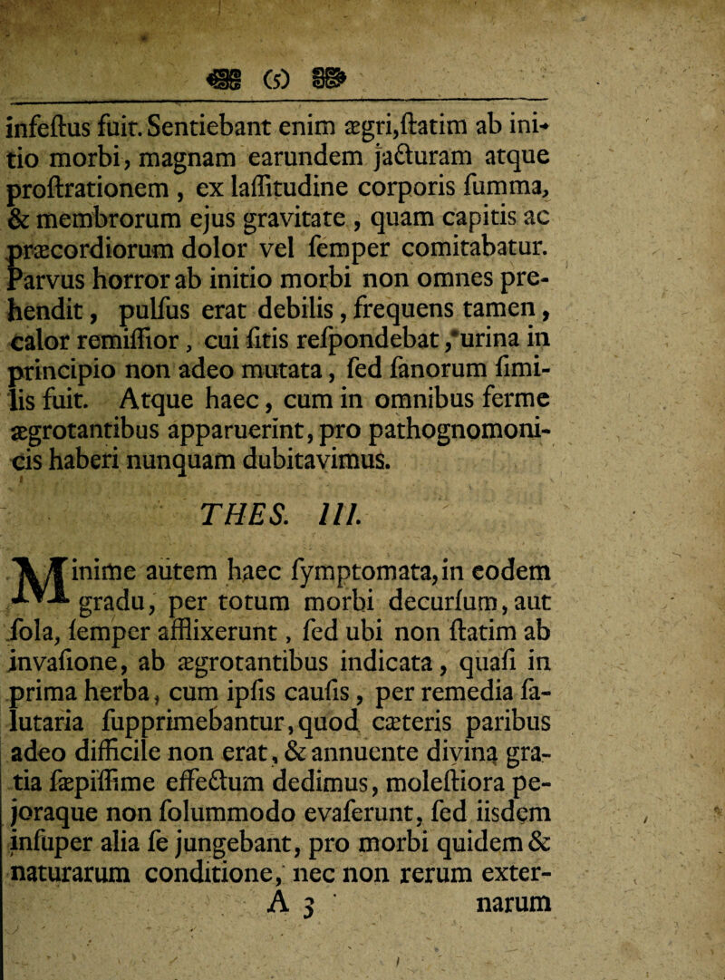 infeftus fuit. Sentiebant enim aegri,ftatim ab ini¬ tio morbi, magnam earundem jatturam atque proftrationem , ex laffitudine corporis fumma, & membrorum ejus gravitate , quam capitis ac praecordiorum dolor vel femper comitabatur. Parvus horror ab initio morbi non omnes pre¬ hendit , pulfus erat debilis, frequens tamen, calor remiffior, cui litis refpondebat /urina in principio non adeo mutata, fed fanorum fimi- lis fuit. Atque haec, cum in omnibus ferme aegrotantibus apparuerint, pro pathognomoni- cis haberi nunquam dubitavimus. I - \ \ ’ - ! . • ^ • • • ; } ' 4. THES. 111. Minime autem haec fymptomata,in eodem gradu, per totum morbi decurlum,aut fola, lemper afflixerunt, fed ubi non ftatim ab invafione, ab aegrotantibus indicata, quali in prima herba, cum iplis caufis, per remedia la- lutaria fupprimebantur,quod caeteris paribus adeo difficile non erat, & annuente divina gra¬ tia faepiffime effe&um dedimus, moleftiora pe- joraque non folummodo evaferunt, fed iisdem infuper alia fe jungebant, pro morbi quidem & naturarum conditione, nec non rerum exter- A 5 narum / i