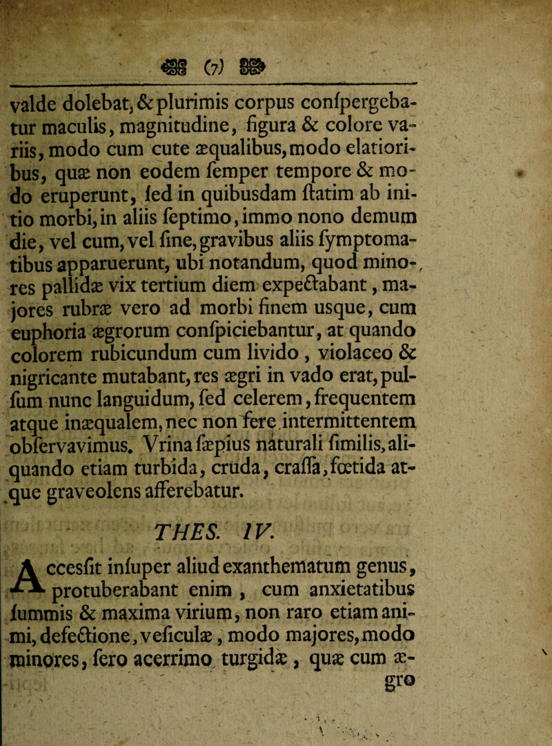 valde dolebat, & plurimis corpus confpergeba- tur maculis, magnitudine, figura & colore va¬ riis, modo cum cute aequalibus, modo elatiori¬ bus, quae non eodem femper tempore & mo¬ do eruperunt, fed in quibusdam ftatim ab ini¬ tio morbi, in aliis feptimo, immo nono demum die, vel cum, vel fine,gravibus aliis fymptoma- tibusapparuerunt, ubi notandum, quod mino-, res pallidae vix tertium diem expettabant, ma¬ jores rubrae vero ad morbi finem usque, cum euphoria aegrorum confpiciebantur, at quando colorem rubicundum cum livido , violaceo & nigricante mutabant, res aegri in vado erat, pul¬ lum nunc languidum, fed celerem, frequentem atque inaequalem, nec non fere.intermittentem obfervavimus. Vrinafaepius naturali fimilis, ali¬ quando etiam turbida, cruda, cralfa,foetida at¬ que graveolens afferebatur. v A THES. IV. ccesfit infuper aliud exanthematum genus, j protuberabant enim , cum anxietatibus fummis & maxima virium, non raro etiam ani¬ mi, defettione, veficulae, modo majores, modo minores, fero acerrimo, turgidae, quae cum ae-