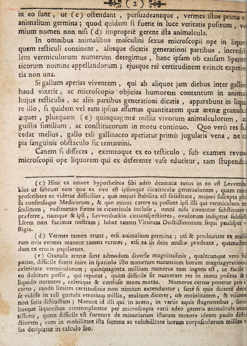 iil co fuftt , ut (c) oftendant , perfuadeantque , vermes iftos prima c animalium germina; quod quidem fi fuerit in luce veritatis pofitum , v< mium nomen non nifi ( d) improprie gerent ifta animalcula. In omnibus animalibus mafculini fexus microfcopii ope in lique quem tefticuli continent, aliisque dicatis generationi partibus , incredi! lem vermiculorum numerum detegimus , hanc ipfam ob caufam Sperni ticorum nomine appellandorum ; ejusque rei certitudinem evincit experi* tia non una. Si gallum aperias viventem , qui ab aliquot jam diebus inter gallir, haud vixerit, ac microscopio objicias humorem contentum in anima hujus tefticulis , ac aliis partibus generationi dicatis , apparebunt in liqu re illo, fi quidem vel eam ipiius affumas quantitatem quae arenae granuli, sequet, plusquam (e) quinquaginta millia vivorum animalculorum , s guillis fi milium , ac conditutorum in motu continuo. Quo vero res fu cedat melius , gallo tali gallinaceo aperiatur primo jugularis vena , ne c pia fanguinis obftaculo fit tentamini. Canem fi diflecss , exemtoque ex eo tefticulo , fub examen revo* microfcopii ope liquorem qui ex deferente vafe educitur, tam ftupendu (c) Hinc ex amore hypothefeos libi adeo deamatae totus in eo eff Levvenh kius ut fubruat eam quas ex ovo eft ipfiusque cicatriculae generationem quam fanr proferibere eo videtur difficilius , qub majori ftabilita eft foliditate, majori fiifcepta pk! fu confenfuque Medicorum , 6c quo minus carere ea poliunt ipfi illi qui vermiculum nr fculinum , rudimento foetus in cicatricula inclufo , omni nifu conantur fubftituere: proferre, namque & ipfi , Levvenhoekio circumlpe&iores, ovulorum indigent fubfidl Litem non facimus noftram > lubec tamen Virorum Dodtifiirnorum fequi paulifper r ftigia. - ( (d) Vermes tamen erunt, etfi animalium germina 3 uti Sc prodeuntes ex mufe rum ovis vermes manent tamen vermes, ctlitex iis dein mufeae prodeant , quemadnr dumex erucis papiliones. (e) Gtanula arenae funt admodum diverfae magnitudinis 3 qualecunque vero fu ponas, difficile Fuerit inire in fpatiolo illo humetum natantium horum magnagyrationi celeritate vermiculorum 3 quinquaginta millium numerus tam ingens eft y ut facile eo dubitare poftlc , qui reputat , quam difficile fit numerare res in motu politas Sc liquido natantes, ceierique & confufo motu motas. Numerus certus ponetur pro i certo , modo limites certitudinis non nimium extendantur $ fane fi quis diceret dec< fe vidiffe in tali guttula vermium millia, multum diceret, ob mobilitatem, & vifione non fatis diftiu&am 3 Norunt id illi qui in aceto, in variis aquis ftagnannbus , fimi busque liquoribus contemplantur per microfcopia varii adeo generis animalcula min tiffima > quam difficile eft formare de minutiarum illarum numen? ideam paulo diftii: &iorem, cum in mobilitate ifta fumma ac volubilitate horum corpufculorum raMik* * fus decipiatur in calculo luo*