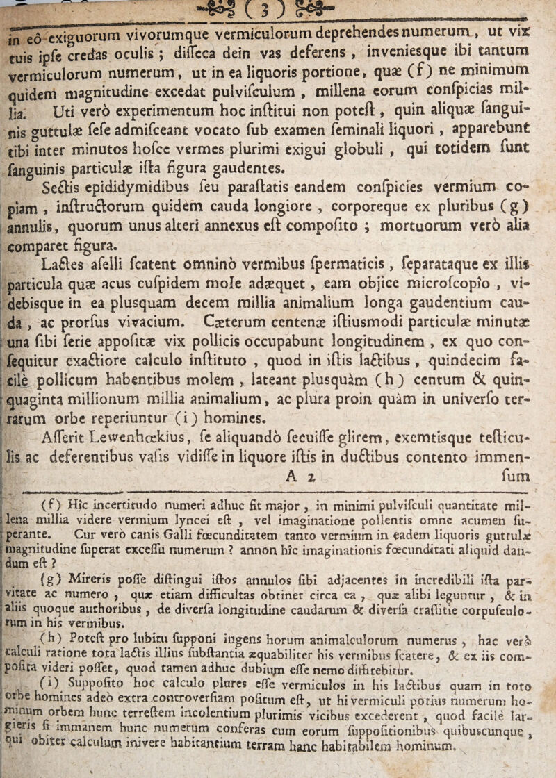 m ed exiguorum vivorumque vermiculorum deprehendes numerum , ut vix tuis ipfe credas oculis ; difTcca dein vas deferens , inveniesque ibi tantum vermiculorum numerum, ut in ea liquoris portione, quae (f) ne minimum quidem magnitudine excedat pulvifculum , millena eorum confpicias mil¬ lia. Uti vero experimentum hoc inftitui non poteft , quin aliquae fangui- nis guttulae fefe admifeeant vocato fub examen feminali liquori, apparebunt tibi inter minutos hofcc vermes plurimi exigui globuli , qui totidem funt fanguinis particulae ifta figura gaudentes. Sefilis epididymidibus feu paraftatis eandem confpicies vermium co¬ piam » inftruftorum quidem cauda longiore , corporeque ex pluribus (g) annulis, quorum unus alteri annexus eft compofito ; mortuorum verd alia comparet figura. Laftes afelli fcatent omnino vermibus fpermaticis, feparataque ex illis particula quae acus cufpidem mole adaequet, eam objice microfcopio , vi- debisque in ea plus quam decem millia animalium longa gaudentium cau¬ da , ac prorfus vivacium. Caeterum centenae iftiusmodi particulae minutae una fibi ferie appofitae vix pollicis occupabunt longitudinem , ex quo con- fequitur exaftiore calculo inftituto , quod in illis laftibus, quindecim fa¬ cile pollicum habentibus molem , lateant plusquim (h) centum & quin¬ quaginta millionum millia animalium, ac pliira proin quam in univerfo ter¬ rarum orbe reperiuntur (i) homines. Aflerit Lewcnhcckius, fe aliquando fecuifle glirem, exemtisque tefticu- fis ac deferentibus vafis vldifle in liquore illis in duflibus contento immen- A z fum (f) Hic incertitudo numeri adhuc fit major , in minimi pulvifculi quantitate mil- i lena millia videre vermium lyncei eft , vel imaginatione pollentis omne acumen fu- perante. Cur vero canis Galli facunditatem tanto vermium in eadem liquoris guttuhe S magnitudine fuperat exceffu numerum ? annon hic imaginationis facunditati aliquid dan- ■ dum eft 'i (g) Mireris poffe diftingui iftos annulos fibi adjacentes in incredibili ifta par¬ vitate ac numero , qu* etiam difficultas obtinet circa ea , qux alibi leguntur , & in : aliis quoque authoribus, de diverfa longitudine caudarum & diverfa craftitie corpufeulo- ! rum in his vermibus. ' (h) Poteft pro lubitu fupponi ingens horum animalculorum numerus, hac ver& calculi ratione tota 1 a<£t• s illius fiibftantia squabiliter his vermibus fcatere, & ex iis corn- polita videri pollet. quod tamen adhuc dubium effe nemo diffitebitfir. . . fi) Suppofito hoc calculo piares effe vermiculos in his ladtibus quam in toto oibe homines adeo extra controverfiam pofitum eft, ut hi vermiculi potius numerum ha- immum orbem hunc terreftem incolentium plurimis vicibus excederent, quod facile lar- jgieris fi immanem hunc numerum conferas cum eorum fuppofitionibus quibuscunque , | qui obiter caiculuoi inivere habitantium terram hanc habitabilem hominum-.