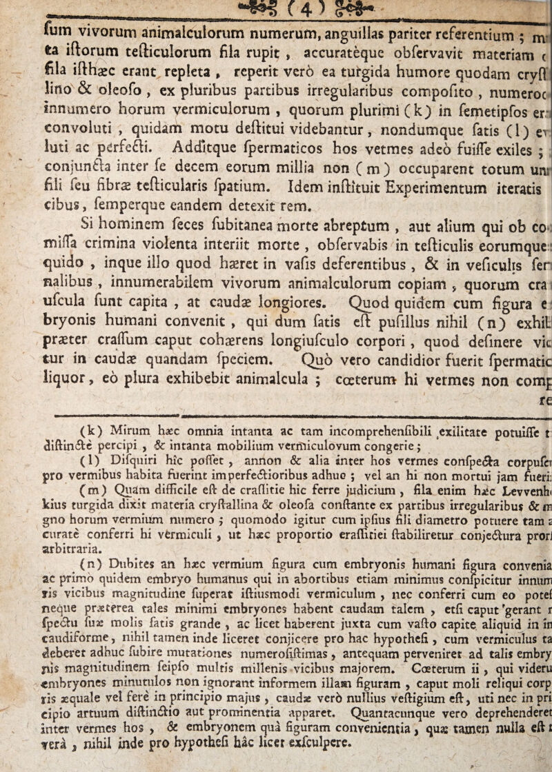 iTo. 1 Ium vivorum animalcuiorum numerum, anguillas pariter referentium ; nv ta iltorum tefticulorum fila rupit , accurateque obfervavit materiam t fila ifthaec erant repleta , reperit ver6 ea turgida humore quodam cryfl lino & oleofo, ex pluribus partibus irregularibus compofito , numeroc innumero horum vermiculorum , quorum plurimi (k) in femetipfos er: convoluti , quidam motu deftitui videbantur, nondumque fatis (1) er luti ac perfefti. Addltque fpermaticos hos vetmes adeo fuifle exiles ; conjunfta inter fe decem eorum millia non (m) occuparent totum un: fili feu fibrae tefticularis fpatium. Idem inftituit Experimentum iteratis cibus, femperque eandem detexit rem. Si hominem feces fubitanea morte abreptum , aut alium qui ob co mifTa crimina violenta interiit morte , obfervabis in tefliculis eorumque quido , inque illo quod haeret in vafis deferentibus , & in veficuhs fer nalibus , innumerabilem vivorum animalcuiorum copiam , quorum era ufcula funt capita , at caudae longiores. Quod quidem cum figura e bryonis humani convenit , qui dum fatis eft pufillus nihil (n) exhit praeter cralTum caput cohaerens longiufculo corpori, quod definere vic tur in caudae quandam fpeciem. Quo vero candidior fuerit fpermatic liquor, eo plura exhibebit animalcula ; caterum hi vermes non comj re (k) Mirum hxc omnia intanta ac tam incomprchenfibili exilitate potuiffe t dlftin&e percipi , 6c intanta mobilium ventiiculovum congerie; (l) Difquiri hic poffet , annon & alia inter hos vermes eonfpe&a corpufcr pro vermibus habita fuerint im perferioribus adhuc ; vel an hi non mortui jam fueri: (m) Quam difficile efl: de craflitie hic ferre judicium , fila enim hxc Levvenh» kius turgida dixit materia cryftallina & oleofa conftante ex partibus irregularibus & m gno horum vermilim numero ; quomodo igitur cum ipfius fili diametro potuere tam 2 curate conferri hi vermiculi s ut haec proportio eraffuiei ftabiliretur^conjecShira prori arbitraria. (n) Dubites an haec vermium figura cum embryonis humani figura convenia ac primo quidem embryo humanus qui in abortibus etiam minimus confpicitur innum fis vicibus magnitudine fuperat iftiusmodi vermiculum , nec conferri cum eo potef neque pneterea tales minimi embryones habent caudam talem , etfi caput'gerant r Ipedhi fuse molis fatis grande , ac licet haberent juxta cum vafto capite aliquid in in caudiforme, nihil tamen inde liceret conjicere pro hac hypothefi, cum vermiculus ta deberet adhuc fubire mutationes numerofifiimas , antequam perveniret ad talis embry fi is magnitudinem leipfo multis millenis vicibus majorem. Coeterum ii > qui videru «mbryones minutulos non ignorant informem illam figuram > caput moli reliqui corp ris xquale vel fere in principio majus > caudae verb nullius veftigium eft) uti nec in pri eipio artuum diftin&io aut prominentia apparet, Quaneacunque vero deprehenderet inter vermes hos > & embryonem qua figuram convenientia, quas tamen nulla eft £ ?era , nihil inde pro hypothefi hac licet exfculpere.