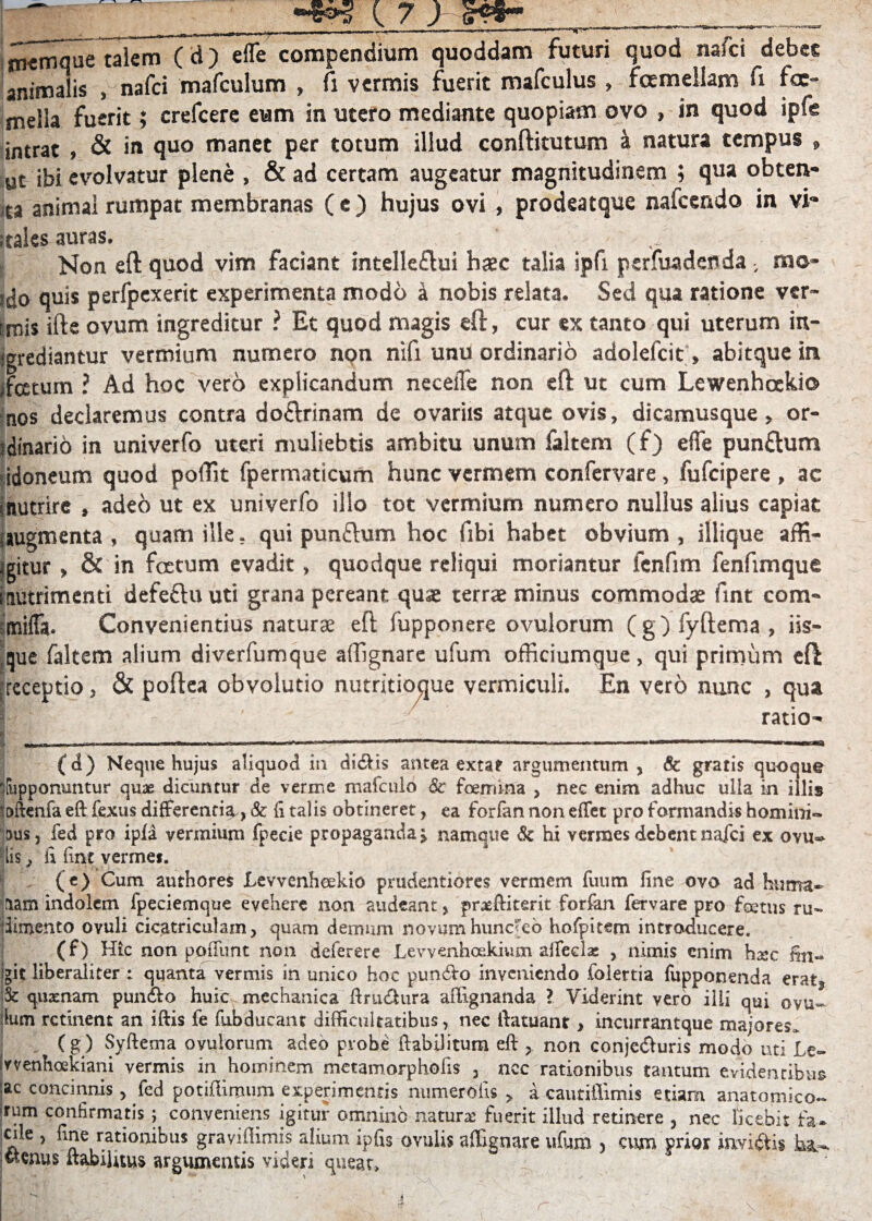 r niemque talem (d) efle compendium quoddam futuri quod naici debes animalis , nafci mafculum , fi vermis fuerit rmfculus , fcemellam fx foe- mella fuerit; crefcere eum in utero mediante quopiam ovo , in quod ipfe intrat , & in quo manet per totum illud conftitutum i natura tempus » ut ibi evolvatur plene , & ad certam augeatur magnitudinem ; qua obten- ita animal rumpat membranas (e ) hujus ovi , prodeatque nafcendo in vi» ;tales auras. - Non eft quod vim faciant intelleflui haec talia ipfi perfuadenda ; rao* !{j0 quis perfpexerit experimenta modo a nobis relata. Sed qua ratione ver¬ itis ille ovum ingreditur ? Et quod magis eft, cur ex tanto qui uterum in- jgrediantur vermium numero non nifi unu ordinario adolefcit, abitque in iftttum ? Ad hoc vero explicandum neceiTe non eft ut cum Lewenhoekio nos declaremus contra do&rinam de ovariis atque ovis, dicamusque, or¬ dinario in univerfo uteri muliebris ambitu unum faltem (f) efle punftum idoneum quod poffit fpermaticum hunc vermem confervare, fufcipere , ac inutrire , adeo ut ex univerfo illo tot vermium numero nullus alius capiat i augmenta , quam ille, qui punftum hoc fibi habet obvium, illique affi¬ citur > & in foetum evadit, quodque reliqui moriantur lcnfim fenfimque nutrimenti defeftuuti grana pereant quse terrae minus commodae fint com- smifla. Convenientius naturae eft lupponere ovulorum ( g ) fyftema , iis¬ que faltem alium diverfumque affignare ufum officiumque, qui primum eft receptio, & poftea obvolutio nutritioque vermiculi. En vero nunc , qua ratio» (d) Neque hujus aliquod in didiis antea extat argumentum, & gratis quoque flupponuntur quae dicuntur de verme mafculo & foemtna , nec enim adhuc ulla in illis Ittftenfa eft fexus differenti^, & fi talis obtineret, ea forfan non effet pro formandis homini» aus, fed pro ipla vermium fpecie propaganda » namque & hi vermes debent nafci ex ovu» His, fi fint vermes. (e) Cum authores Levvenheekio prudentiores vermem fuum fine ovo ad huma¬ nam indolem fpeciemque evehere non audeant, prxftiterit forfan fervare pro foetus ru¬ dimento ovuli cicatriculam, quam demum novumhunc'eo hofpitem introducere. (f) Hic non poliunt non deferere Levvenhcekivun affeci* , nimis enim h*c fin- igit liberaliter : quanta vermis in unico hoc punito inveniendo folertia fupponenda erat. St quxnam punfto huic mechanica ftrudtura aftignanda ? Viderint vero illi qui ovu- :lum retinent an iftis fe fiibducant difficultatibus, nec ftatuant, incurrantque majores» ( g) Syftema ovulorum adeo probe ftabilitum eft , non conjedluris modo uti Le- (vvenhoekiani vermis in hominem metamorphofis , ncc rationibus tantum evidentibus ac concinnis , fed potiffimum experimentis numerolis , a cautiflimis etiam anatomico- rum confirmatis; conveniens igitur omnino natur* fuerit illud retinere , nec licebit fa¬ cile , fine rationibus gravi firmis alium ipfis ovulis affignare ufum , cum prior invidiis ba». ; «tenus ftabilitus argumentis videri queat, . :*r . t * » - ■ - '-'A ’ «i