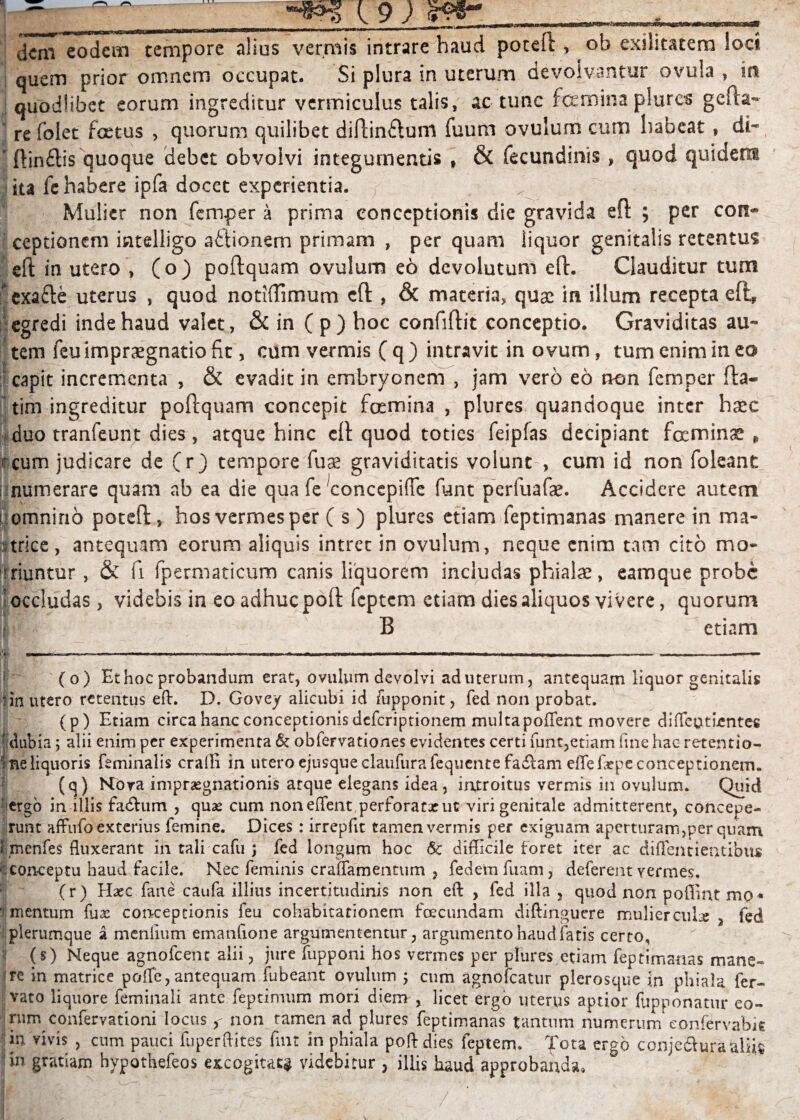 C9; dem eodem tempore alius vermis intrare haud poteft , ob exilitatem loci quem prior omnem occupat. Si plura in uterum devolvantur ovula , in quodlibet eorum ingreditur vermiculus talis, ac tunc femina plures gefta- re folet foetus , quorum quilibet diftinftum fuum ovulum cum habeat, di- ■ ftinflis quoque debet obvolvi integumentis » & fecundinis , quod quidem | ita fc habere ipfa docet experientia. ^ Mulier non femper a prima conceptionis die gravida eft ; per con« ceptionem intelligo aftionem primam , per quam liquor genitalis retentus sft in utero , (o) poftquam ovulum eo devolutum eft. Clauditur tum ' exafte uterus , quod notMTimum eft , & materia, quae in illum recepta eft, egredi inde haud valet, & in ( p) hoc confiftit conceptio. Graviditas au¬ tem feuimpraegnatio fit, cum vermis ( q ) intravit in ovum, tum enim in eo capit incrementa , & evadit in embryonem , jam vero eo non femper fta- tim ingreditur poftquam concepit femina , plures quandoque inter haec duo tranfeunt dies, atque hinc cft quod toties feipfas decipiant feminae „ cum judicare de (r j tempore fuae graviditatis volunt , cum id non foleant numerare quam ab ea die qua fe concepifTe fiant perfuafae. Accidere autem ii omni no poteft, hos vermes per ( s) plures etiam leptimanas manere in ma- ;tricc , antequam eorum aliquis intret in ovulum, neque enim tam cito mo¬ riuntur , & fi fpermaticum canis liquorem includas phialae, eamque probe occludas, videbis in eo adhuc poft feptem etiam dies aliquos vivere, quorum B —- etiam (o) Et hoc probandum erat, ovulum devolvi ad uterum, antequam liquor genitalis fin utero retentus efl:. D. Govey alicubi id fupponit, fed non probat. (p) Etiam circa hanc conceptionisdeferiptionem multapoflent movere difleutLentes ' dubia 5 alii enim per experimenta & obfeFvationes evidentes certi funt,etiam fine hac retentio- ne liquoris feminalis craffi in utero ejusque claufura fequente fadiam effefaepe conceptionem. (q) Nora impraegnationis atque elegans idea, introitus vermis in ovulum. Quid j ergo in illis fadVum , quae cum noneflent perforatae ut viri genitale admitterent, concepe¬ runt affufo exterius femine. Dices: irrepfit tamenvermis per exiguam aperturam,per quam S rnenfes fluxerant in tali cafu j fed longum hoc Sc difficile foret iter ac diffentientibus .conceptu haud facile. Nec feminis crauamentum , fedemfuam, deferent vermes, (r) Haec fane caufa illius incertitudinis non eft , fed illa , quod non pollintmo* mentum fu as conceptionis feu cohabitationem fecundam diftinguere mulierculae , fed plerumque a menlium emanfione argumententur, argumento haud fatis certo, (s) Neque agnofeent alii, jure Hipponi hos vermes per plures etiam feptimanas mane- j re in matrice pofle, antequam fubeant ovulum j cum agnofeatur plerosque i;n phiala fer- vato liquore feminali ante feptimum mori diem , licet ergo uterus aptior fupponatur eo¬ rum confervationi locus, non tamen ad plures feptimanas tantum numerum eonfervabie in vivis , cum pauci fuperftites fmt in phiala poft dies feptem. Tota ergo conje&ura&liis i in gratiam hypothefeos excogitat* videbitur , illis haud approbanda.