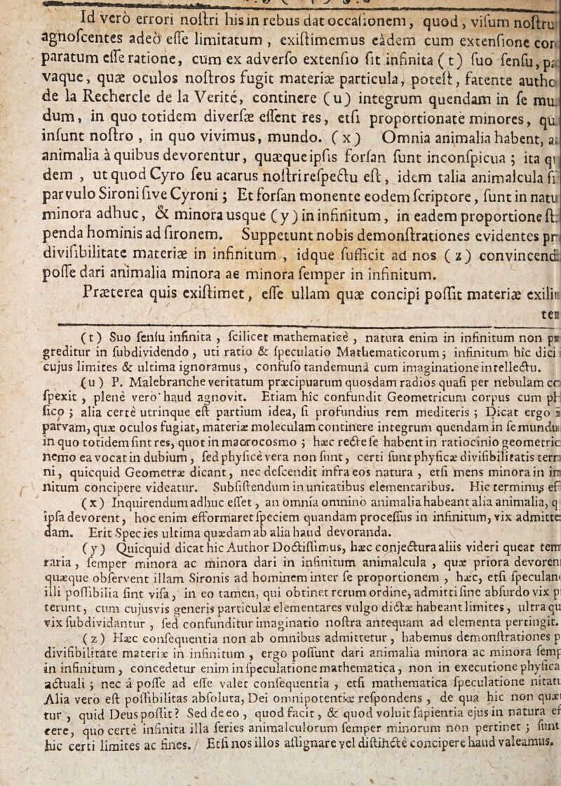 «#u Id vero errori noftri hism rebus dat occationem, quod > vifum noftru agnofeentes adeo effe limitatum , exiftimemus e&dem cum extenfione cor paratum clTeratione, cum ex adverfo extentio fit infinita (t) fuo fenfu,pa vaque, quas oculos noftros fugit materiae particula, poteR, fatente authe de la Rechercle de la Verite, continere (u) integrum quendam in fe mu. dum, in quo totidem diverfae effent res, etfi propordonate minores, qa infunt noftro , in quo vivimus, mundo. ( x ) Omnia animalia habent, a, animalia a quibus devorentur, qucequeipfis forfan funt inconfpicua ; ita qi, dem , ut quod Cyro feu acarus noftrirefpe£tu eft, idem talia animalculafi par vulo Sironi five Cyroni; Et forfan monente eodem feriptore, funt in natu minora adhuc, & minora usque ( y ) in infinitum, in eadem proportione ft: penda hominis ad fironem. Suppetunt nobis demonftrationes evidentes pr-i divifibilitate materiae in infinitum , idque fufficit ad nos ( z) convincend pofle dari animalia minora ae minora femper in infinitum. Praeterea quis exiftimet, effe ullam quae concipi poflit materiae exilir ^ 1 ' ■ f ' , , ten —3B,M—**1 «ni ■— ... —. .—,■■■ - ■ —— ,r- | tiL L , , H || p- - - I- I -r- - ir — - - - (t) Suo fenlu infinita , fcilicet mathematice , natura enim in infinitum non psr greditur in fubdividendo , uti ratio & fpeculatio Mathematicorum j infinitum hic dici cujus limites & ultima ignoramus, confufo tandemund cum imaginationeintelle&u. (u) P. Malebranche veritatum praecipuarum quosdam radios quali per nebulam cc fpexit , plene vero* haud agnovit. Etiam hic confundit Geometricum corpus cum pf fico y alia certe utrinque eft partium idea, fi profundius rem mediteris ; Dicat ergo 2 parvam, quae oculos fugiat, materis moleculam continere integrum quendam in femumiui in quo totidem fint res, quot inmaorocosmo ; haec re&efe habent in ratiocinio geometric nemo ea vocat in dubium, fed phyfice vera non funt, certi funt phyfic;e divifibiliratis terrr ni, quicquid Geometrae dicant, nec defeendit infra eos natura , etfi mens minora in irn nitum concipere videatur. Subfiftendum in unitatibus elementaribus. Hic terminum eft ( x ) Inquirendum adhuc effet, an omnia omnino animalia habeant alia animalia, q Ipfa devorent, hoc enim efFormaretfpeciem quandam proceftus in infinitum, vix admitte dam. Erit Spec ies ultima quxdam ab alia haud devoranda. (y) Quicquid dicat hic Author Do&iftimus, haec conje&ura aliis videri queat tenr raria, femper minora ac minora dari in infinitum animalcula , qux priora devorem quaeque obfervent illam Sironis ad hominem inter fe proportionem , haec, etfi fpecuian< illi poftibilia fint vifa, in eo tamen, qui obtinet rerum ordine, admitti fine abfurdovix p terunt, cum cujtisvis generis particulae dementares vulgo didix habeant lirnites, ultra qu vixfubdividantur , fed confunditur imaginatio noftra antequam ad elementa pertingit. ( z) Haec eonfequentia non ab omnibus admittetur , habemus demonftrationes p divifibilitate materis in infinitum , ergo poffunt dari animalia minora ac minora fernp in infinitum , concedetur enim infpcculatione mathematica, non in exeeutione phyfica acluali ; nec a polTe ad effe valet eonfequentia , etfi mathematica fpeculatione nitati Alia vero eft poifibilitas abfoluta, Dei omnipotentia refpondens, de qira hic non quiri tur , quid Deuspoilit? Sed de eo, quod facit, & quod valuit fapientia ejus in. natura ef cere, quo certe infinita illa feries animalculorum femper minorum non pertinet 5 funt hic certi limites ac fines, Etfi nos illos allignareyeldiftihdle concipere haud valeamus*