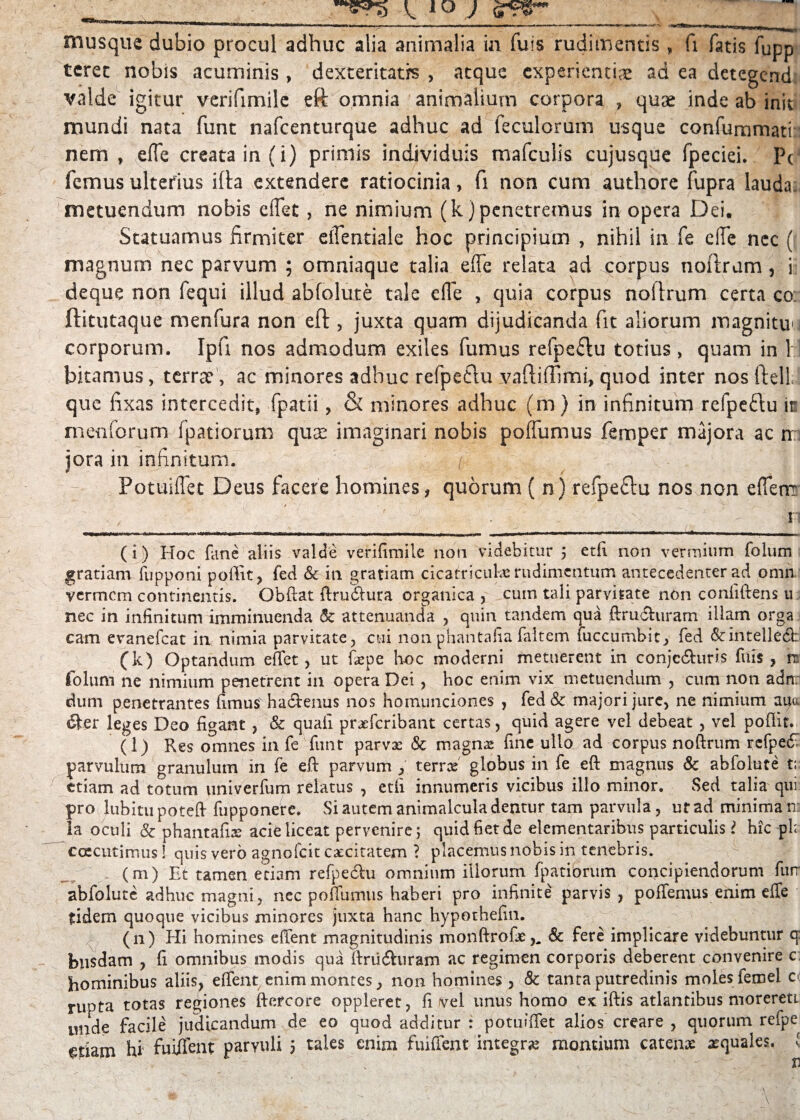 mus que dubio procul adhuc alia animalia in fuls rudimentis , fi fatis fupp tcrec nobis acuminis , dexteritatis , atque experienti^ ad ea detegcnd valde igitur verifimile eft omnia animalium corpora , quae inde ab init mundi nata funt nafcenturque adhuc ad feculorum usque confummati nem , e(Te creata in (i) primis individuis mafculis cujusque fpeciei. PcJ femus ulterius ifta extendere ratiocinia, fi non cum authore fupra lauda metuendum nobis eflet, ne nimium (k)penetremus in opera Dei. Statuamus firmiter effentiale hoc principium , nihil in fe die nec ( magnum nec parvum ; omniaque talia die relata ad corpus noftrum, i deque non fequi illud ab fo lute tale efle , quia corpus noftrum certa co ftitutaque menfura non eft , juxta quam dijudicanda fit aliorum magnituu corporum. Ipfi nos admodum exiles fumus refpe&u totius , quam in 1 ! bitamus, terne, ac minores adhuc refpetlu vaftiftimi, quod inter nos ftell que fixas intercedit, fpatii, & minores adhuc (m) in infinitum refpedu is menforum fpatiorum quae imaginari nobis pofTumus femper majora ac n jora in infinitum. ] Potuiflet Deus facere homines, quorum ( n) refpeftu nos non efTenr , r - s '■ - n (i) Hoc (ane aliis valde verifimile noti videbitur 5 etfi non vermium folum gratiam fupponi poffit, fed & in gratiam cicatricula rudimentum antecedenter ad omn vermem continentis. Obdat flrudhtra organica , cuin tali parvitate non confidens ti nec in infinitum imminuenda & attenuanda , quin tandem qua ftrudhiram illam orga cam evanefeat in nimia parvitate, cui nonphantafia faltem fuccumbit, fed dcintellech (k) Optandum edet, ut fiepe hoc moderni metuerent in conjc&uris frus , n folum ne nimium penetrent in opera Dei , hoc enim vix metuendum , cum non adn: dum penetrantes fimus ha&enus nos homunciones , fed& majori jure, ne nimium auo. &er leges Deo figant , & quafi praeteribant certas, quid agere vel debeat , vel podit. (l) Res omnes in fe funt parvas Sc magna: fine ullo ad corpus nodrum fefpe£ parvulum granulum in fe ed parvum , terree globus in fe ed magnus Sc abfolute t; ttiam ad totum univerfum relatus , etfi innumeris vicibus illo minor. Sed talia qui pro lubitupoted fupponere. Si autem animalcula dentur tam parvula, urad minima n: ia oculi Sc phantafis acie liceat pervenire; quid fiet de elementaribus particulis > hic ph ccecutimus! quis vero agnoteit caecitatem ? placemus nobis in tenebris. , (m) Et tamen etiam refpedlu omnium illorum fpatiorum concipiendorum ftur abfolute adhuc magni, nec pofiumus haberi pro infinite parvis , podemus enim ede fidem quoque vicibus minores juxta hanc hypothefin. (n) Hi homines edent magnitudinis monftrofae,, Sc fere implicare videbuntur q: bnsdam , fi omnibus modis qua ftriidhiram ac regimen corporis deberent convenire c hominibus aliis, edent enim montes, non homines, Sc tanta putredinis moles fetnel 0: rupta totas regiones ftcrcore oppleret, fi vel unus homo ex idis atlantibus morereti imde facile judicandum de eo quod additur : potufdet alios creare , quorum refpe etiam hi fuiffent parvuli 5 tales enim fuident integra montium catena: aequales, v