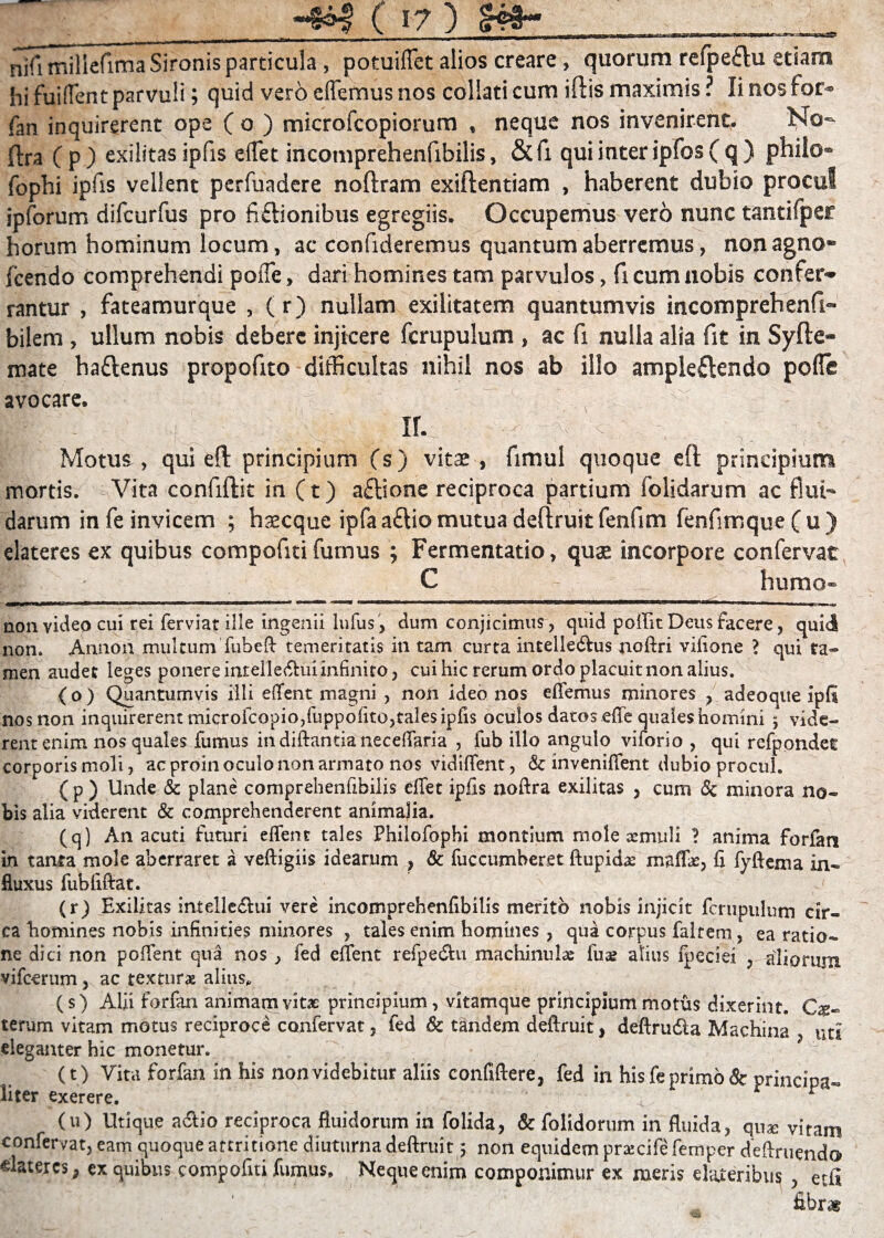 nifimiliefimaSironis particula , potuiffet alios creare , quorum reipe£tu etiam hi fuifTent parvuli; quid vero effemus nos coliati cum illis maximis ? Ii nos for- fan inquirerent ope ( o ) microfcopiorum , neque nos invenirent. No- ftra ( p ) exilitas ipfis eflet incomprehenfibilis, & fi qui inter ipfos ( q ) philo- fophi iplis vellent perfuadcre noflram exiftentiam , haberent dubio procul ipforum difcurfus pro fictionibus egregiis. Occupemus vero nunc tantilper horum hominum locum, ac confideremus quantum aberremus, non agno* Icendo comprehendi poffe, dari homines tam parvulos, fi cum nobis confer^ rantur , fateamurque , (r) nullam exilitatem quantumvis incomprehenfi« bilem , ullum nobis debere injicere fcrupulum , ac fi nulla alia fit in Syfie- mate ha£lenus propofito difficultas nihil nos ab illo ampleftendo polle avocare. f ■■ ' .• ^ x V ' If- - Motus, qui eft principium (s) vitae , fimul quoque eft principium mortis. Vita confidit in (t) a£lione reciproca partium folidarum ac flui¬ darum in fe invicem ; haecque ipfaa£tiomutua deftruit fenfim fenfimque(u) elateres ex quibus compofiti fumus ; Fermentatio, quae incorpore confervat I: C humo- non video cui rei ferviat ille ingenii lufus, dum conjicimus, quid poffit Deus facere, quid non. Annon multum fubeft temeritatis in tam curta intelle&us noftri vifione > qui ta¬ men audet leges ponere intelle<ftuiinfinito, cui hic rerum ordo placuit non alius. {o ) Quantumvis illi effent magni , non ideo nos effemus minores , adeoque ipfi nos non inquirerent microfcopio/uppoiito,tales ipfis oculos datos effe quales homini 5 vide¬ rent enim nos quales fumus in diftantia neceffaria , fub illo angulo viforio , qui refpondet corporis moli, ac proin oculo non armato nos vidiffent, dc inveniffent dubio procul. { p ) Unde & plane compreheniibiiis effet ipfis noftra exilitas , cum <$c minora no¬ bis alia viderent & comprehenderent animalia. (q) An acuti futuri effent tales Philofophi montium mole xmuii ? anima forfan in tanta mole aberraret a veftigiis idearum , & fuccumberet ftupids maffie, fi fyftema in¬ fluxus fubfiftat. (r) Exilitas intelle&ui vere incomprehenfibilis merito nobis injicit fcrupulum cir¬ ca homines nobis infinities minores , tales enim homines , qua corpus faltem ] ea ratio¬ ne dici non poffent qua nos , fed effent refpedht machinulae fu& alius lpeciei , aliorum vifcerum, ac texturx alius, (s) Alii forfan animam vitas principium, vitamque principium motus dixerint. Ce¬ terum vitam motus reciproce confervat, fed & tandem deftruit, deftrudla Machina uti eleganter hic monetur. • . H (t) Vita forfan in his non videbitur aliis confidere, fed in his fe primo & principa¬ liter exerere. . ^r _ o • r P (u) Utique a&io reciproca fluidorum in folida, & folidorum in fluida, quae vitam confervat, eam quoque attritione diuturna deftruit 5 non equidem praecife femper deftruendo «lateres, ex quibus compofiti fumus. Neque enim componimur ex meris elateribu? , etfi fibras