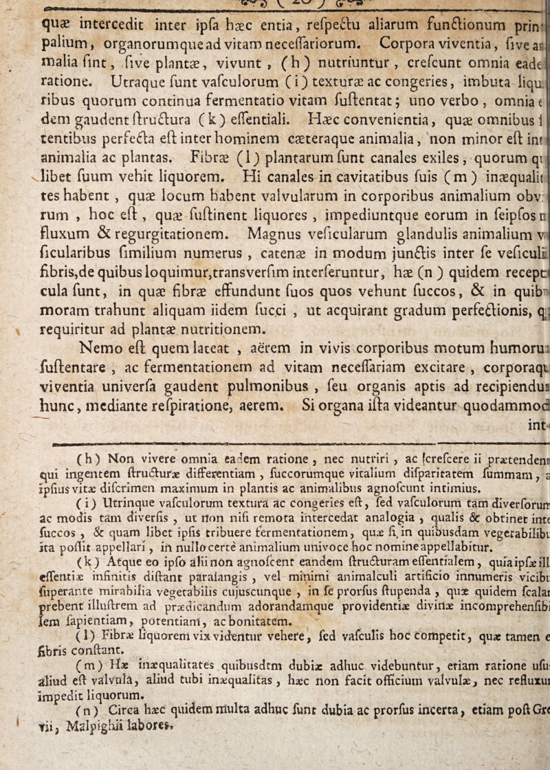 quae intercedit inter ipfa haec entia, refpeflu aliarum funflionum prin- palium, organorumque ad vitam neceffariorum. Corpora viventia, fivear Hialiafmt, Jive plantae, vivunt , (h) nutriuntur, crefcunt omnia eade ratione. Utraque funt vafculorum ( i) texturae ac congeries, imbuta liqu ^ ribus quorum continua fermentatio vitam fuftentat; uno verbo , omnia e dem gaudent ftruclura ( k ) effentiali. Haec convenientia, quae omnibus i tentibus perfefta eft inter hominem caeteraque animalia, non minor eft im animalia ac plantas. Fibrae (1) plantarum funt canales exiles, quorum qt n libet fuum vehit liquorem. Hi canales in cavitatibus fuis (m) inaequalit tes habent , quae locum habent valvularum in corporibus animalium obv: rum , hoc eft , quae fuftinent liquores , impediuntque eorum in feipfosn fluxum & regurgitationem. Magnus veficularum glandulis animalium v ficularibus fimilium numerus , catenae in modum junftis inter fe veficuli flbris,de quibus loquimur,transverfim interferuntur, hae (n ) quidem recept cula funt, in quae fibrae effundunt fuos quos vehunt fuccos, & in quibni moram trahunt aliquam iidetn fuc.ci , ut acquirant gradum perfettionis, m requiritur ad plantae nutritionem. Nemo eft quem lateat , aerem in vivis corporibus motum humoru: fuftentare , ac fermentationem ad vitam neceffariam excitare , corporaqt viventia univerfa gaudent pulmonibus , feu organis aptis ad recipiendus hunc, mediante refpiratione, aerem. Si organa ifta videantur quodammoc ~~ ' - - • v ^ ^ , int*< iwn m iTrra—irawiii —irU—wmurlfcan iUn i mu iririia •jw ime 111 ■ mimwi iiMiiirunnii m ~i m i - —- -p— |- ■ mmm- r^mTiMiTTrgiinin■ m. au- ( h ) Mon vivere omnia eadem ratione , nec nutriri , ac [crefcere ii praetendent qui ingentem ftrudlurae differentiam , fuccorumque vitalium difparitatem fummam, s Ipfius vitae difcrimen maximum in plantis ac animalibus agnofcunt intimius. ( i) Utrinque vafculorum textura ac congeries eft, fed vafculorum tam diverforum ac modis tam diverfis , ut non nifi remota intercedat analogia , qualis <Se obtinet inte fuccos , & quam libet ipfis tribuere fermentationem, quae fi, in quibusdam vegetabiKbi sta poftit appellari , in nullo certe animalium univoce hoc nomine appellabitur. (k) Atque eo ipfo alii non agnoicenf eandem ftru&uram effentialem, quiaipfieill effentias infinitis diftant paraiangis , vel minimi animalculi artificio innumeris vicibi: fiiperante mirabilia vegetabilis cujus cunque , in fe prorfus ftupenda , qux quidem fcalat f>rebent illuftrem ad praedicandum adorandamque providentiae divinae incomprehenfibi em fapientiam, potentiam , ac bonitatem. (i) Fibrae liquorem vix videntur vehere, fed vafculis hoc competit, quae tamen e libris conftant. (m) Hae inaequalitates quibusdtm dubiae adhuc videbuntur, etiam ratione ufui aliud eft valvula, aliud tubi inaequalitas , haec non facit officium valvulae, nec refiuxui impedit liquorum. ( n) Circa haec quidem ntulta adhuc funt dubia ac prorfus incerta, etiam poft Gu tii) Malpighii laborem