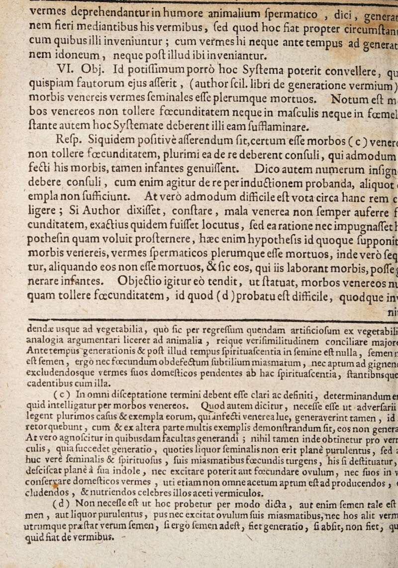 nem fieri mediantibus his vermibus, fed quod hoc fiat propter circumflant cum quibus illi inveniuntur; cum vermes hi neque ante tempus ad generat nem idoneum , neque pofl illud ibi in veniantur. VI. Obj. Id potiffimumporro hoc Syftema poterit convellere, qu quispiam fautorum ejus afferit, (author fcil. libri de generatione vermium) morbis venereis vermesfeminales effe plerumque mortuos. Notum eft m bos venereos non tollere fecunditatem neque in mafculis neque in femei ftante autem hoc Syfternate deberent illi eam fufflaminare. Refp. Siquidem pofitive afferendum fit,certum effe morbos ( c ) venen non tollere fecunditatem, plurimi ea de re deberent confuli, qui admodum fe£li his morbis, tamen infantes genuiffent. Dico autem numerum infign debere confuli, cum enim agitur de re perinduftionem probanda, aliquot < empla non fufficiunt. At vero admodum difficile eft vota circa hanc rem c iigere ; Si Author dixiffet, conflare, mala venerea non femper auferre f cunditatem, exattius quidem fuiffet locutus, fed ea ratione nec impugnaffet I pothefin quam voluit profternere, haec enim hypothefis id quoque fupponit morbis venereis, vermes fpermaticos plerumque effe mortuos, inde vero feq tur, aliquando eos non effe mortuos, &fic eos, qui iis laborant morbis, poffe| nerare infantes. Objeftio igitur eo tendit , utftatuat, morbos venereos m quam tollere fecunditatem, id quod (d) probatu eft difficile, quodque im , ' ' - - x v nii denda^usque ad vegetabilia, quo fic per regreffum quendam artificiofum ex vegetabili analogia argumentari licerer ad animalia , reiqu^ verifimilitudinem conciliare majon Ante tempus generationis & poft illud tempus fpirituafcentia in femine eft nulla, fememi eft femen, ergo nec foecundum obdefedtum fubtilium miasmatum, nec aptum ad gignem excludendosque vermes fuos domefticos pendentes ab hac fpirituafcentia, ftantibnsque \ cadentibus cum illa. ( c ) In omni difeeptatione termini debent effe clari ac definiti, determinandum ei quid intelligatur per morbos venereos. Quod autem dicitur, necefle effe ut adverfarii legent plurimos cafus & exempla eorum, quiinfe&i venerea lue, generaverint tamen , id: retorquebunt, cum & ex altera parte multis exemplis demonftrandum fit, eos non genera At vero agnofeitur in quibusdam facultas generandi ; nihil tamen indeobtinetur pro verr culis, qniafuccedet generatio , quoties liquor feminalis non erit plane purulentus, fed ; huc vere feminalis & fpirituofus , fuis miasmatibus foecundis turgens, his fi deftituatur, vlefcifcatplanea fua indole > nec excitare poterit aut fcecundare ovulum, nec fuos in v conferpre domefticos vermes , uti etiam non omne acetum aptum eft ad producendos, < eludendos , & nutriendos celebres illos aceti vermiculos. (d) Nonnecefteeft ut hoc probetur per modo di&a , aut enim femen tale eft men , aut liquor purulentus, pus nec excitat ovulum fuis miasmatibus, nec hos alit verm utrumque praeftat verum femen, fi ergo femen adeft, fiet generatio, fi abiit, non fiet , qu <quid fiat de vermibus. - \ i