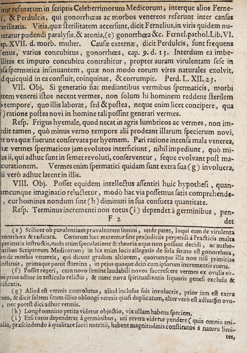 itur refutatum in fcriptis Celeberrimorum Medicorum, interque alios Fer ne» i, & Perdulcis, qui gonorrhoeas ac morbos venereos referunt inter canfas :erilitatis. Vitia,quae fterilitatem accerfunt, dicit Fernelius,in viris quidem nu- leratur pudendi paralyfis,& atonia,(e) gonorrhoea &c. Fernel.pathol.Lib.VI. ip. XVII. d. morb. mulier. Caufe externae, dicit Perdulcis, funt frequens enus, varius concubitus, gonorrhoea, cap. d. ij. Interdum ea imbe- llitas ex impuro concubitu contrahitur , propter auram virulentam fefe in ;ifa fpermatica infinuantem , quae non modo eorum vires naturales exolvit, d quicquid in ea confluit, coinquinat, & corrumpit. Perd. L. XII. z j. VII. Obj. Si generatio fiat mediantibus vermibus fpermaticis, morbi iitem venerei iftos necent vermes, non folum hi hominem reddent fterilem !>tempore, quo illis laborat, fed&poftea, neque enim licet concipere, qua i) ratione poftea novi in homine tali poffint generari vermes. Refp. Frigus hyemale, quod necat in agris lumbricos ac vermes, non im- :dit tamen, quominus verno tempore alii prodeant illarum fpecierum novi, »:r ova quae fuerunt confervata per hyemem. Pari ratione intenfa mala venerea, use vermes fpermaticos jam evolutos interficiunt, nihil impediunt, quo mi¬ as ii, qui adhuc funt in femetrevoluti, conferventur , leque evolvant poft ma¬ turationem. Vermes enim fpermatici quidam funt extra fua (g) involucra, iii vero adhuc latent in illis. - ' VIII. Obj. Poffet equidem intellectus afientiri huic hypothefi , quan- amcunque imaginatio reluftetur, modo hac via pollemus fatis comprehende- , cur homines nondum fint (h) diminuti in fua confueta quantitate. Refp. Terminus incrementi non totus (i) dependet a germinibus , pen- ____; - _^ z_ det (e) Scilicet ob purulentiam pr&valenrem femini, undepatet, loqui eum de virulenta iDnorrhaa & radicata. Coeterum h&c meremur fine praejudiciis perpendi a Pra6fcicis multa i perientia mflru6lis,nuda enim fpeculatione & theoria seque non poliunt decidi , ac autho« fatibus Scriptorum Medicorum; in his enim locis allegatis de fola Termo efb gonorrhoea m de morbis venereis, qui dicunt gradum altiorem, quorumque illa non nili primitias nftiruit, primaque ponit flamina , in pejus quoque dein cumipiorum incrementis ruens (r) Pollet regeri, cum novo femine laudabili novos fuccrefcere vermes ex ovuliseb- jm prius adhuc in tefticulo relidis , & nunc nova fpirituafcentis liquoris genefi exclufis & vificatis. (g) Aliud eft vermis convolutus, aliudinclnfus luis involucris, prior ?am eft extra 'um, & dicit faltern fitum illius oblongi vermis quafi duplicatum, alter vero eft ad , nec potefl dici adhuc vermis. 0vu- (h) Longe omnino petita videtur obje<5Ho, vix ullam habens fpeciem (i) Etfi fotus dependeret d germinibus, uti revera videtur pendere ( qu;a 0ffin;a ani_ aha, prjefcmdendo a qualitate fuca nutritu, habent magnitudinis conftitutos A muva limi-