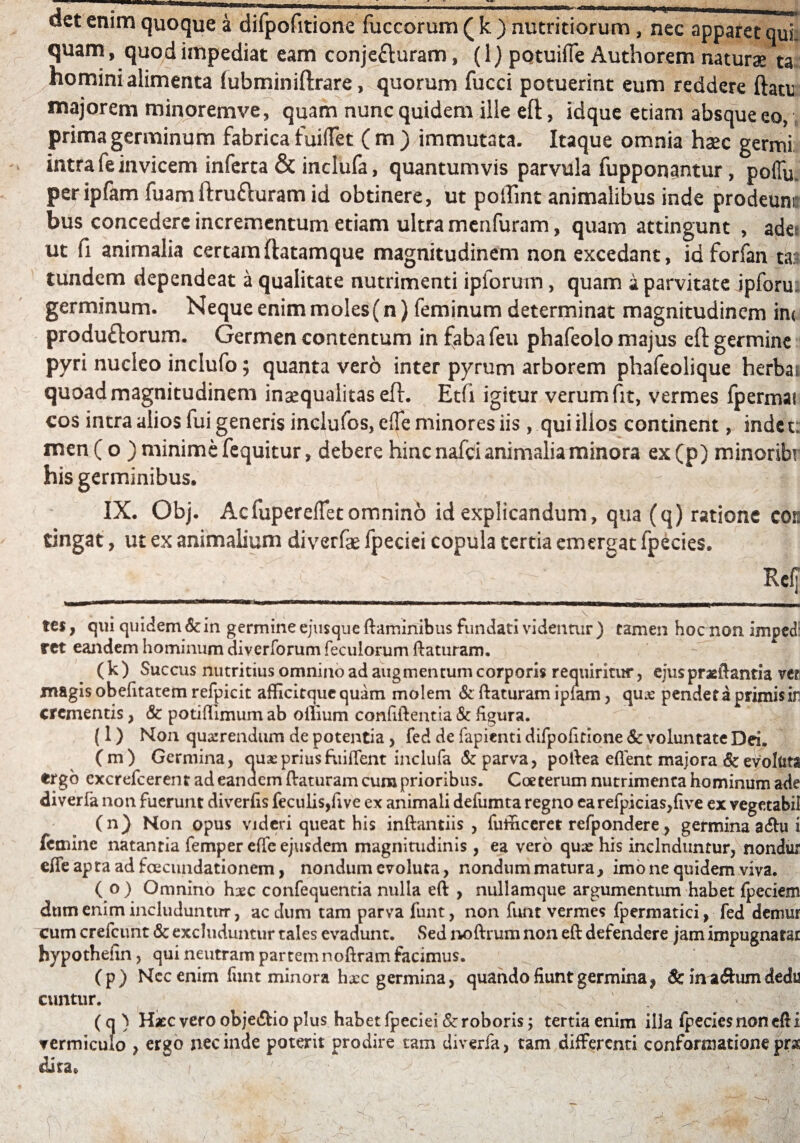 det enim quoque a difpofitione fuccorum ( k ) nutritiorum , nec apparet qui. quam, quod impediat eam conjefturam, (1) potuiffe Authorem naturae ta homini alimenta fubminiftrare, quorum fucci potuerint eum reddere ftatc majorem minoremve, quam nunc quidem ille efl;, idque etiam absque eo, prima germinum fabrica fuiffet (m) immutata. Itaque omnia haec germi intra fe invicem inferta & inclufa, quantumvis parvula fupponantur, poffu. peripfam fuamftru&uram id obtinere, ut poffint animalibus inde prodcum: bus concedere incrementum etiam ultra menfuram, quam attingunt , ades ut fi animalia certamftatamque magnitudinem non excedant, iaforfan ta* tundem dependeat a qualitate nutrimenti ipforum, quam a parvitate jpfom germinum. Neque enim moles(n) feminum determinat magnitudinem in< produftorum. Germen contentum in faba feu phafeolo majus efl: germine pyri nucleo inclufo; quanta vero inter pyrum arborem phafeolique herba* quoad magnitudinem inaequalitas eft. Etfi igitur verum fit, vermes fpermar cos intra alios fui generis inclufos, clTe minores iis , qui illos continent, indet: men ( o ) minime fequitur, debere hinc nafci animalia minora ex(p) minoribr his germinibus. - j IX. Obj. Acfuperefletomnino id explicandum, qua (q) ratione con tingat, ut ex animalium diverfae fpeciei copula tertia emergat fpecies. ' __ ' ■ -V ■' r 1 >  :; / ^ M tes, qui quidem Sc in germine ejusque flaminibus fundati videntur ) tamen hoc non imped ret eandem hominum diverforum feculorum flaturam. (k) Succus nutritius omnino ad augmentum corporis requiritur, ejus praeflantia ve? magis obefitatem refpicit afficitque quam molem Sc flaturam ipiam, quse pendet a primis iri crementis, & potiffimum ab oilium confiflentia & figura. (l) Non quaerendum de potentia , fed de fapienti difpofitione Sc voluntate Dei. (m) Germina, quae prius fiiiffent inclufa Sc parva, p o Ilea eflent majora Sc evoluts ergo cxcrefcerent adeanaem flaturam cum prioribus. Coeterum nutrimenta hominum ade diverfa non fuerunt diverfis feculis,fi ve ex animali defumta regno earefpicias,five ex vegetabii (n) Non opus videri queat his inftantiis , fufficeret refpondere, germina a<5lu i femine natantia femper effe ejusdem magnitudinis , ea vero quae his includuntur, nondur effeaptaadfoeciuidationem, nondum evoluta, nondum matura , imo ne quidem viva. ( o ) Omnino hxc confequentia nulla efl , nullamque argumentum habet fpeciem dtim enim includuntur, ac dum tam parva funt, non funt vermes fpermatici, fed demur cum crefcunt Sc excluduntur tales evadunt. Sed noflrum non efl defendere jam impugnatar hypothefin, qui neutram partem noflram facimus. (p) Ncc enim funt minora hxc germina, quando fiunt germina, &inadhimdedu cuntur. ^ > \ (q) Haec vero obje&io plus habet fpeciei Sc roboris; tertia enim illa fpecies non efl i vermiculo > ergo nec inde poterit prodire tam diverfa, tam differenti conformatione prae dita. \ \' r— ■* I • , 4 . f t. ‘ , - , ' ... 