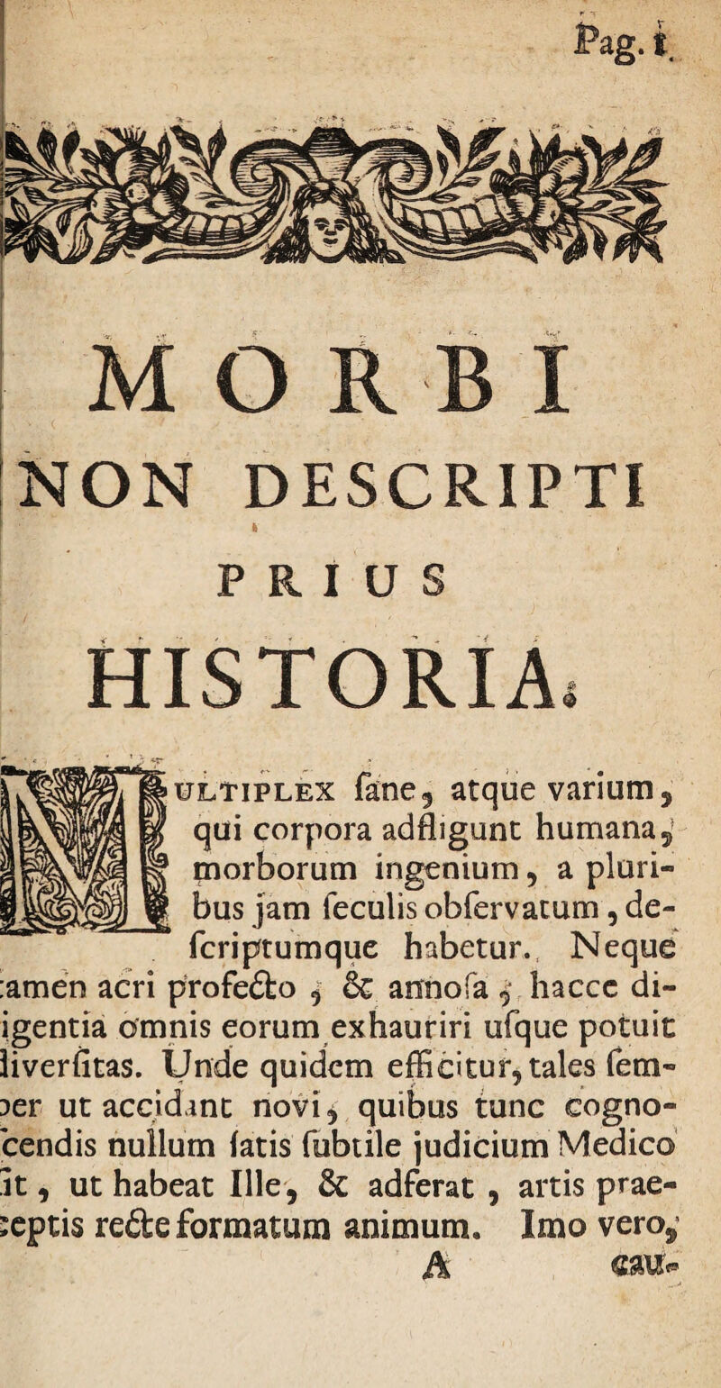 .-iViVS MORBI NON DESCRIPTI PRIU HISTORIA Q ultiplex fane, atque varium 5 qui corpora adfligunt humana 5 morborum ingenium , a pluri¬ bus jam feculis obfervatum , de- fcriptumque habetur. Neque :amen acri profedo , & annofa ^ hacce di- igentia omnis eorum exhauriri ufque potuit iiverfitas. Unde quidem efficitur, tales fem- aer ut accidant novi ^ quibus tunc cogno- cendis nullum fatis fubtile judicium Medico It, ut habeat Ille, & adferat , artis prae¬ ceptis rede formatum animum. Imo vero,5 A «au*