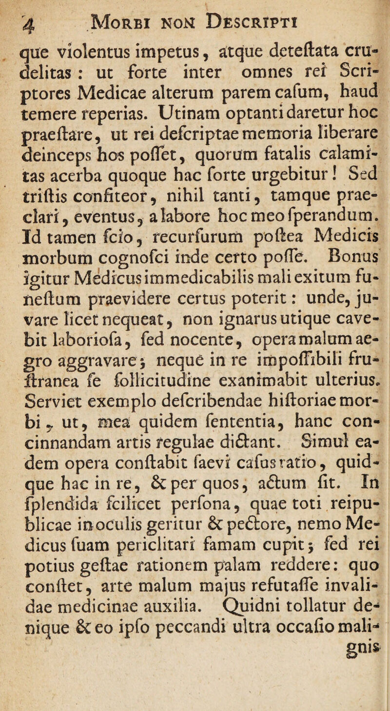 que violentus impetus, atque deteftata cru¬ delitas : ut forte inter omnes rei Scri¬ ptores Medicae alterum parem cafum, haud temere reperias. Utinam optanti daretur hoc praeftare, ut rei defcriptae memoria liberare deinceps hos poflet, quorum fatalis calami¬ tas acerba quoque hac forte urgebitur! Sed triftis confiteor, nihil tanti, tamque prae¬ clari, eventus, a labore hocmeofperandum. Id tamen fcio, recurfurum pofiea Medicis morbum cognofci inde certo pofle. Bonus igitur Medicus immedicabilis mali exitum fu- neftum praevidere certus poterit: unde, ju¬ vare licet nequeat, non ignarus utique cave¬ bit laboriofa, fed nocente, opera malum ae¬ gro aggravare^ neque in re impoffibili fru- ftranea fe follicitudine exanimabit ulterius. Serviet exemplo defcribendae hiftoriae mor¬ bi y ut, mea quidem fententia, hanc con¬ cinnandam artis regulae di&ant. Simul ea¬ dem opera conflabit faevi cafusratio, quid¬ que hac in re, 6c per quos, aftum fit. In fplendida fcilicet perfona, quae toti reipu- blicae in oculis geritur peftore, nemo Me¬ dicus fuam periclitari famam cupit 5 fed rei potius geftae rationem palam reddere: quo conflet, arte malum majus refutafie invali¬ dae medicinae auxilia. Quidni tollatur de¬ nique & eo ipfo peccandi ultra occafio mali-'