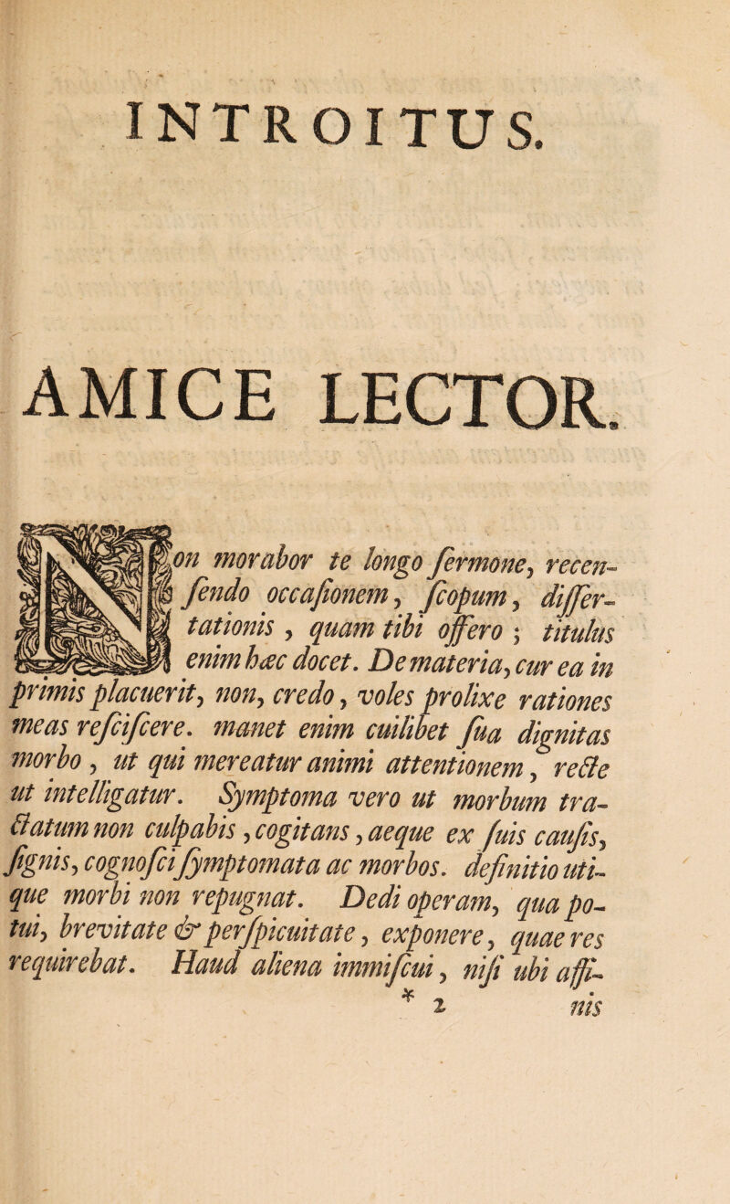 INTROITUS. AMICE LECTOR on morabor te longo fermone, recen- fendo occafionem, fcopum, differ- tationis , quam tibi offero ; titulas __ . enim hac docet. De materia, cur ea in primis placuerit ■) noiiy credo} voles prolixe rationes meas refcifcere. manet enim cuilibet fua dignitas morbo, ut qui mereatur animi attentionem, refte ut mtelligatur. Symptoma vero ut morbum tra- ttatumnon culpabis, cogitans, aeque ex fuis caufiSy fignisy cognofcifymptomata ac morbos, definitio uti¬ que morbi non repugnat. Dedi operam, qua po- tuiy brevitate &perfpicmtaie, exponere, quaeres requirebat. Haud aliena immifcui, nif ubi afJU * 2. nis