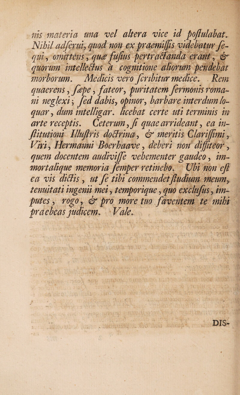 nis materia una vel altera vice id poftulabat. Nihil adfcrui-, quod non ex praemiffis videbatur fe- qui, omittens, quce fufius pertratlanda erant, & quorum intelle&us d cognitione aliorum pendebat morborum. Medicis vero fcnbitur medice. Rem quaerens, fiepe, fateor, puritatem fermonis roma- ni neglexi; Jed dabis^ opinor, barbare interdum lo¬ quar , dum intelligar. licebat certe uti terminis in arte receptis. Ceterum, Ji quae arrideant, ea in- ftitutioni Illuftris dpBrina^ & meritis Clari fimi, Viri, Hermanni Boerhaave, deberi non diffiteor, quem docentem audivijfe vehementer gaudeo, im- mortalique memoria femper retinebo. Ubi non eft ea vis diftis, ut fe tibi commendetjludium meumy tenuitati ingenii mei, temporique, quo exclufus, im¬ putes , rogo, & pro more tuo faventem te mihi praebeas judicem. Vale. DIS»