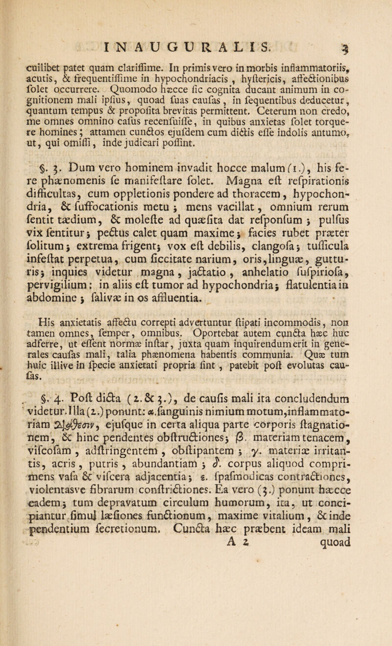 acutis, & frequentiffime in hypochondriacis, hyftericis, aftedionibus folet occurrere. Quomodo hsecce fic cognita ducant animum in co¬ gnitionem mali ipfius, quoad fuas caufas , in fequentibus deducetur, quantum tempus & propofita brevitas permittent. Ceterum non credo, me omnes omnino cafus recenfuiffe, in quibus anxietas folet torque¬ re homines; attamen eundos ejufdem cum didlis effe indolis autumo, ut, qui omifli, inde judicari poflint. §. 3. Dum vero hominem invadit hocce malum (1.), his fe¬ re phaenomenis fe manifeflare folet. Magna eft refpirationis difficultas, cum oppletionis pondere ad thoracem, hypochon¬ dria, fuffocationis metu i mens vacillat, omnium rerum fentit taedium, & molefte ad quaefita dat refponfum > pulfus vixfentitur* pedtus calet quam maxime * facies rubet prxter folitumj extrema frigenti vox eft debilis, clangofaj tufficula infeftat perpetua, cum ficcitate narium, oris,linguas, guttu¬ ris > inquies videtur magna, jadtatio , anhelatio fufpiriofa, pervigilium: in aliis eft tumor ad hypochondria j flatulentia in abdomine > falivas in os affluentia. His anxietatis affedu correpti advertuntur ftipati incommodis, non tamen omnes, fernper, omnibus. Oportebat autem eunda haec huc adferre, ut effient normas inftar, juxta quam inquirendum erit in gene¬ rales caufas mali, talia phaenomena habentis communia. Quae tum huic illive in fpecie anxietati propria fint, patebit poft evolutas cau- fas. §. 4. Poft didta (z.5c 3.), de caufis mali ita concludendum videtur.Illa(i.) ponunt: «.fanguinis nimium motum,inflammato¬ riam , ejufque in certa aliqua parte corporis ftagnatio- nem, St hinc pendentes obftru&iones* (i. materiam tenacem, vifeofam , adftringentem , ohftipantem ^ y. materiae irritan¬ tis, acris, putris , abundantiam 5 corpus aliquod compri¬ mens vafa St vifcera adjacentia j e. fpafmodicas contradtiones, violentasve Abrarum conftridliones. Ea vero (3.) ponunt hascce eademj tum depravatum circulum humorum, ita, ut conci¬ piantur fimuj lasfiones fimftionum, maxime vitalium, deinde pendentium fecretionum. Cundta hasc praebent ideam mali • •; A z, quoad