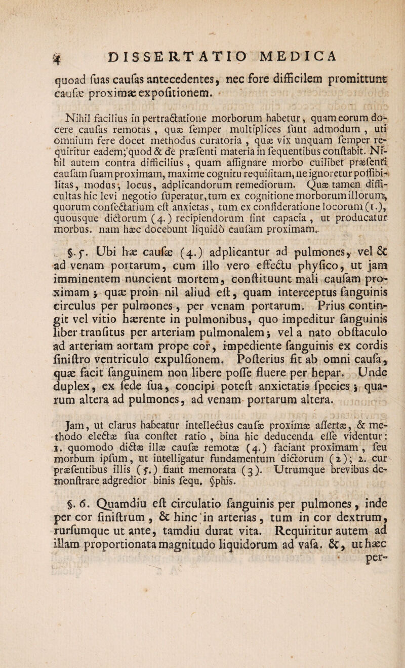 quoad fuas caufas antecedentes, nec fore difficilem promittunt caufe proximae expolitionem. Nihil facilius in pertradatione morborum habetur, quam eorum do¬ cere caufas remotas , quas femper multiplices funt admodum , uti omnium fere docet methodus curatoria , quas vix unquam femper re¬ quiritur eademfquod & de prasfenti materia in fequentibus conflabit. Ni¬ hil autem contra difficilius, quam affignare morbo cuilibet prasfenti eaufam fuam proximam, maxime cognitu requiiitam, ne ignoretur poffibi- litas, modus , locus, adplicandorum remediorum. Quas tamen diffi¬ cultas hic levi negotio fuperatur,tum ex cognitione morborum illorum, quorum confedarium eft anxietas, tum ex confideratione locorum (i.), quousque didorum ( 4.) recipiendorum lint capacia, ut producatur morbus, nam haec docebunt liquido eaufam proximam». §.f. Ubi hx caufas (4.) adplicantur ad pulmones, vel & ad venam portarum, cum illo vero effedlu phy fico, ut jam imminentem nuncient mortem, conftituunt mali eaufam pro¬ ximam , qux proin nil aliud eft:, quam interceptus fanguinis circulus per pulmones , per venam portarum. Prius contin¬ git vel vitio hasrente in pulmonibus, quo impeditur fanguinis libertranfitus per arteriam pulmonalem5 vela nato obftaculo ad arteriam aortam prope cor, impediente fanguinis ex cordis finiftro ventriculo expulfionem. Pofterius fit ab omni caufa, quae facit fanguinem non libere pofle fluere per hepar. Unde duplex, ex fede fua, concipi poteft anxietatis fpecies 5 qua¬ rum altera ad pulmones, ad venam portarum altera. Jam, ut clarus habeatur intelledus caufie proximas aftertas, & me¬ thodo eledae fua confiet ratio , bina hic deducenda efie videntur: 3. quomodo didae illae caufae remotae (4.) faciant proximam, feu morbum ipfum, ut intelligatur fundamentum didorum (2); 2. cur praefentibus illis (y») fiant memorata (3 ). Utrumque brevibus de- monftrare adgredior binis fequ» §phis. §. 6. Quamdiu eft circulatio fanguinis per pulmones, inde per cor finiftrum , & hinc5in arterias , tum in cor dextrum, rurfumque ut ante, tamdiu durat vita. Requiritur autem ad illam proportionatamagnitudo liquidorum ad vafa. St, uthasc per-