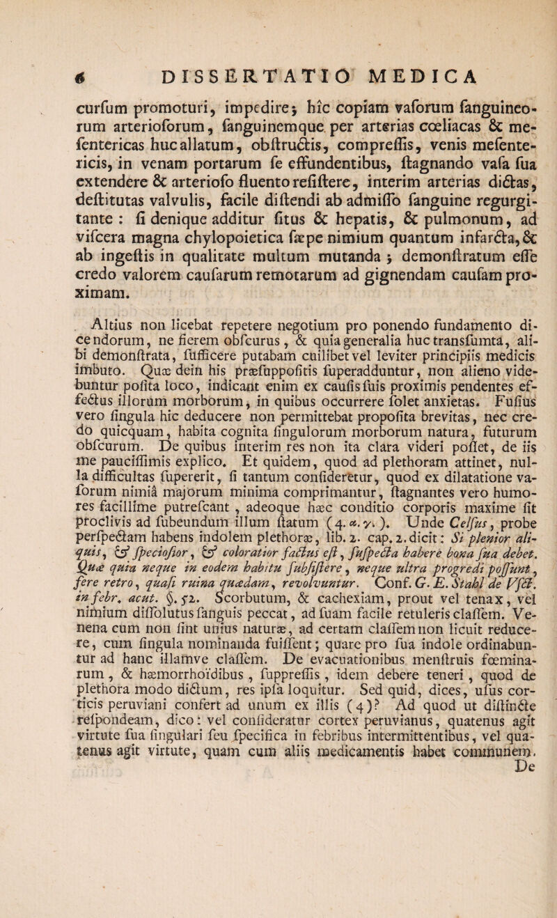 curfum promoturi, impedirej hic copiam vaforum fanguineo- rum arterioforum, fanguinemque per arterias coeliacas & me- fentericas huc allatum, obftru&is, compreffis, venis mefente- ricis, in venam portarum fe effundentibus, ftagnando vafa fua extendere & arteriofo fluento refiftere, interim arterias diftas, defhtutas valvulis, facile diftendi abadmiflo fanguine regurgi- tante : fi denique additur fitus & hepatis, & pulmonum, ad vifcera magna chylopoietica faepe nimium quantum infarfta,& ab ingeftis in qualitate multum mutanda > demonfiratum efie credo valorem caufarum remotarum ad gignendam caufam pro¬ ximam. Altius non licebat repetere negotium pro ponendo fundamento di¬ cendorum, ne fierem obfcurus, & quia generalia huc transfumta, ali¬ bi demonftrata, fufficere putabam cuilibet vel leviter principiis medicis imbuto. Quce dein his prsefuppofitis fuperadduntur, non alieno vide¬ buntur polita loco, indicant enim ex caufisfuis proximis pendentes ef¬ fectas illorum morborum, in quibus occurrere folet anxietas. Fufius vero lingula hic deducere non permittebat propofita brevitas, nec cre¬ do quicquam, habita cognita fingulorum morborum natura, futurum obfcurum. De quibus interim res non ita clara videri pollet, de iis me pauciffimis explico. Et quidem, quod ad plethoram attinet, nul¬ la difficultas fupererit, li tantum conlideretur, quod ex dilatatione va¬ forum nimia majorum minima comprimantur, ftagnantes vero humo¬ res facillime putrefeant , adeoque haec conditio corporis maxime lit proclivis ad fubeundum illum datum (4.a.y. ). Unde Celjus, probe perfpedam habens indolem plethorce, lib. 2. cap.2.dicit: Si plenior ali¬ quis, & fpeciofior, & coloratior fattus eft, fufpeSta habere bona fua debet. Quce quia neque in eodem habitu fubfiftere, neque ultra progredi pojfunt, fere retro, quafi ruina qucedam, revolvuntur. Conf.G. E.Stahi de Vf<%. sn febr. acut. §. qi. Scorbutum, & cachexiam, prout vel tenax, vel nimium dilTolutusfanguis peccat, adfuam facile retuleris cladem. Ve¬ nena cum non lint unius naturae, ad certam clalTemnon licuit reduce¬ re, cum lingula nominanda fuident; quare pro fua indole ordinabun¬ tur ad hanc illamve cladem. De evacuationibus mendruis foemina- rum, & hsemorrhoidibus , fuppreliis, idem debere teneri , quod de plethora modo di&um, res ipfa loquitur. Sed quid, dices, ufus cor¬ ticis peruviani confert ad unum ex illis (4)? Ad'quod ut diffinde refpondeam, dico: vel conlideratur cortex peruvianus, quatenus agit virtute fua lingulari feu fpecifica in febribus intermittentibus, vel qua¬ tenus agit virtute, quam cum aliis medicamentis habet communem. De