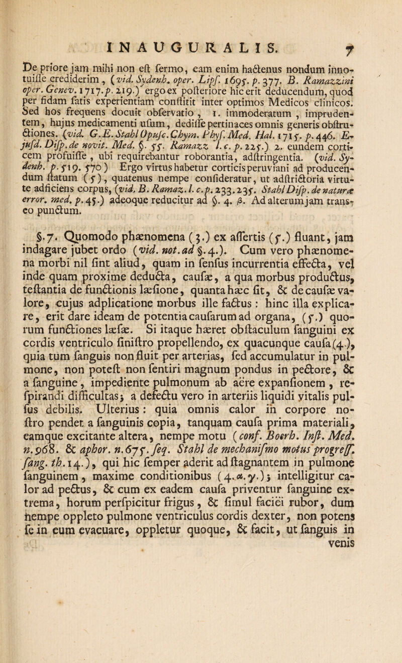 De priore jam mihi non eft fermo, eam enim hadtenus nondum inno- tuifle crediderim , (vid. Sydenh. oper. Lipf. 169$. p. 377. B. Ramazzini oper. Genev. 1717.7?. 219.) ergoex polleriore hic erit deducendum, quod per fidam fatis experientiam confiitit inter optimos Medicos clinicos. Sed hos frequens docuit obfervatio , 1. immoderatum, impruden¬ tem, hujus medicamenti ufum , dediile pertinaces omnis generis obftru- dliones. (vid. G.E.StahlOpujc.Chym. Phyf.Med. HaL 1715'. />.446. £- jufd. Difp.de novit. Med. §. ff. Ramazz l.c. p.225.) 2. eundem corti¬ cem profuifle , ubi requirebantur roborantia, adftringentia. (vid. Sy- denh. p.f 19. 5-70) Ergo virtus habetur corticis peruviani ad producen¬ dum flatum (5*), quatenus nempe confideratur, ut adftridloria virtu¬ te adficiens corpus, (vid, B. Ramaz. /. c.p. 233.235'. StablDifp. de natur# error. med. p. 45.) adeoque reducitur ad §. 4. /3. Ad alterum jam trans» eo pun&um. §.7. Quomodo phaenomena (3.) ex aflertis (f.) fluant, jam indagare jubet ordo (vid. not.ad §.4.)» Cum vero phaenome¬ na morbi nil fint aliud, quam in fenfus incurrentia effe&a, vel inde quam proxime dedu&a, caufae, a qua morbus produftus, teftantia de fun&ionis hefione, quanta haec fit, & decaufie va- lore, cujus adplicatione morbus ille faftus : hinc illa explica¬ re, erit dare ideam de potentiacaufarumad organa, (f.) quo¬ rum fun£tiones laefae. Si itaque haeret obftacuium fanguini ex cordis ventriculo finiftro propellendo, ex quacunque caufa (4), quia tum fanguis non fluit per arterias, fed accumulatur in pul¬ mone, non poteft nonfentiri magnum pondus in pe£tore, & a fanguine, impediente pulmonum ab aere expanfionem , re- fpirandi difficultas> a defeftu vero in arteriis liquidi yitalis pul- fus debilis. Ulterius: quia omnis calor in corpore no- ftro pendet a fanguinis copia, tanquam caufa prima materiali, eamque excitante altera, nempe motu (conf. Boerh. Inft. Med„ n.968. & aphor. r1.67f.feq, Stahl de mechanifmo motus progref. fang. th. 14.), qui hic femper aderit adflagnantem in pulmone fanguinem , maxime conditionibus (4. 04.7.) 5 intelligitur ca¬ lor ad peftus, & cum ex eadem caufa priventur fanguine ex¬ trema, horum perfpicitur frigus, 8c firnul faciei rubor, dum nempe oppleto pulmone ventriculus cordis dexter, non potens fein eum evacuare, oppletur quoque, & facit, ut fanguis in venis