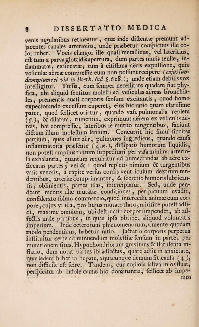 venis jugularibus retineatur, quae inde diftentae premunt ad¬ jacentes canales arteriofos, unde praebetur confpicuus ille co¬ lor ruber. Vocis clangor ille quafi metallicus, vel lateritius, eft tum a parva glottidis apertura, dum partes nimis tenfae, in¬ flammatae, exficcatae* tum a citiffima aeris expulfione, quia veficulae aereaecompreflae eum non poflunt recipere {cujusfun~ dameyitumrei vid. in Boerh. Inft. §. 628.) 5 unde etiam debilis vox intelligitur. Tuffis, cum femper neceflitate quadam fiat phy- fica, ubi aliquid fentitur molefti ad veficulas aereas bronchia¬ les, prementis quafi corporis fenfum excitantis, quod homo expeftorando excuflum cuperet, ejus hic ratio quam clariffime patet, quod fcilicet oriatur, quando vafa pulmonalia repleta (f.), & dilatata, tumentia, exprimunt aerem ex veficulis ae¬ reis, hae comprefiae, lateribus fe mutuo tangentibus, faciunt di&um illum moleftum fenfum. Concurrit hic fimul ficcitas partiam, quas alluit aery pulmones ingrediens, quando caufa inflammatoria praefente ( 4.&O5 diffipatis humorum liquidis, non poteft amplius tantum fuppeditari per vafa minima arterio- fa exhalantia, quantum requiritur ad humedandas ab aere ex- ficcatas partes j vel Sc : quod repletis nimium & turgentibus vafisvenofis, a capite verfus cordis ventriculum dextrum ten¬ dentibus, arteriae comprimantur, 8c fecretio humoris lubrican¬ tis, oblinientis, partes illas, intercipiatur. Sed, unde pen- deant mentis illae mutatas conditiones, perfpicuum evadit, confiderato foium commercio, quod intercedit animas cum cor¬ pore, cujus vi illa, pro hujus mutato flatu,mirifice poteft adfi- ci, maxime omnium, ubi deflrudio corpori impendet, ab ad- feftis male partibus , in quas ipfa obtinet aliquod voluntatis imperium. Inde ceterorum phaenomenorum, a mente quodam modo pendentium, habetur ratio. Ja&atio corporis perpetua inflituitur certe ad minuendum moleftiae fenfum in parte, per mutationem fitus. Hypochondriorum gravitansbe flatulenta in¬ flatio, dum notat partes ibiadfe&as, quare adfit in anxietate, quaefedem habet in hepate, a quacunque demum fit caufa (4-)> non difficile efl fcire. Tandem, cur copiofa faliva in os fluat, perfpieflur ab indole cauik hic dominantis, fcilicet ab impe- ; 1' . dito